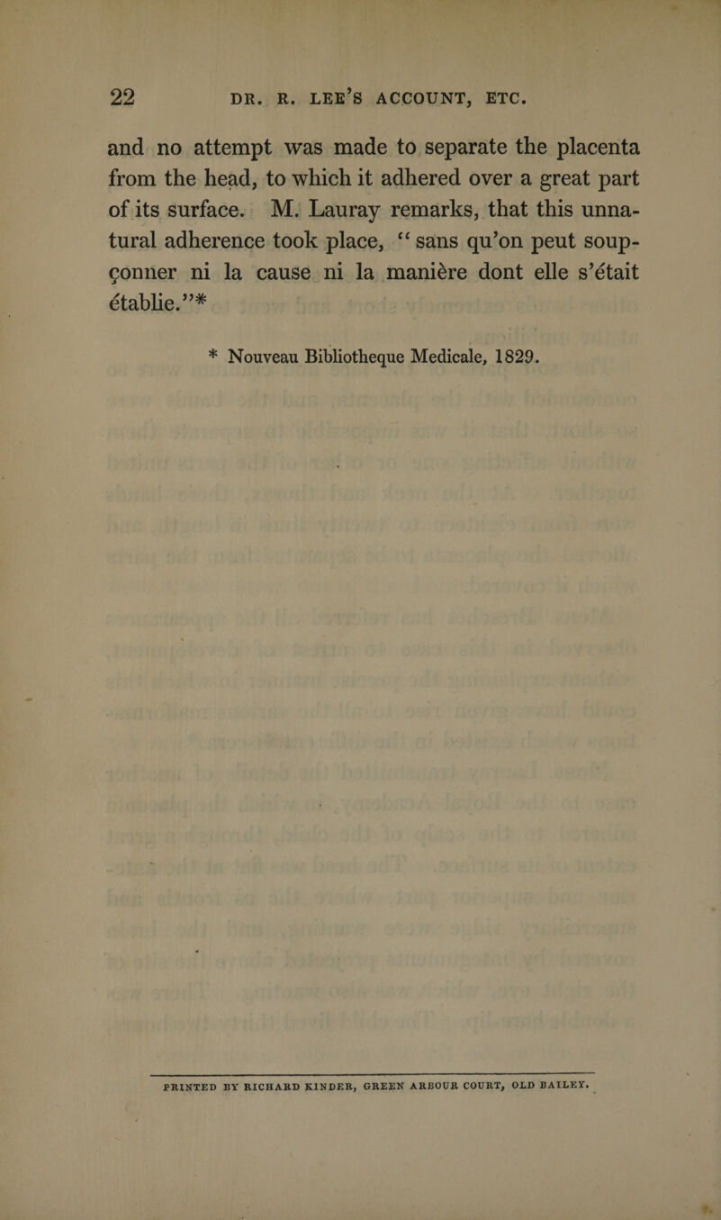 and no attempt was made to separate the placenta from the head, to which it adhered over a great part of its surface. M. Lauray remarks, that this unna¬ tural adherence took place, “ sans qu’on peut soup- gonner ni la cause ni la manure dont elle s’etait etablie.”* * Nouveau Bibliotheque Medicale, 1829. PRINTED BY RICHARD KINDER, GREEN ARBOUR COURT, OLD BAILEY.