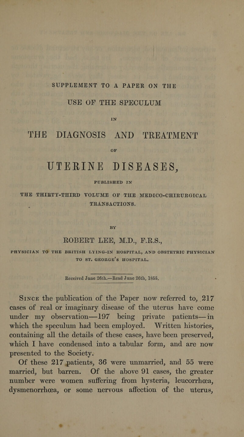 SUPPLEMENT TO A PAPER ON THE USE OF THE SPECULUM IN THE DIAGNOSIS AND TREATMENT OF UTERINE DISEASES, PUBLISHED IN THE THIRTY-THIRD VOLUME OF THE MEDICO-CHIRURGICAL TRANSACTIONS. BY ROBERT LEE, M.D., F.R.S., PHYSICIAN TO THE BRITISH LYING-IN HOSPITAL, AND OBSTETRIC PHY'SICIAN to st. George’s hospital. Received June 26th.—Read June 26tli, 1855. Since the publication of the Paper now referred to, 217 cases of real or imaginary disease of the nterns have come under my observation—197 being private patients—in which the speculum had been employed. Written histories, containing all the details of these cases, have been preserved, which I have condensed into a tabular form, and are now presented to the Society. Of these 217 patients, 36 were unmarried, and 55 were married, hut barren. Of the above 91 cases, the greater number were women suffering from hysteria, leucorrhcea, dysmenorrhoea, or some nervous affection of the uterus.