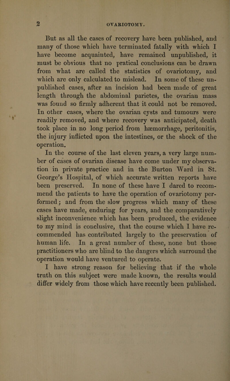 2 OVARIOTOMY. But as all the cases of recovery have been published, and many of those which have terminated fatally with which I have become acquainted, have remained unpublished, it must be obvious that no pratical eonclusions can be drawn from what are called the statistics of ovariotomy, and which are only calculated to mislead. In some of these un¬ published cases, after an incision had been made of great length through the abdominal parietes, the ovarian mass was found so firmly adherent that it could not be removed. In other cases, where the ovarian eysts and tumours were readily removed, and where recovery was anticipated, death took place in no long period from haemorrhage, peritonitis, the injury inflicted upon the intestines, or the shock of the operation. In the course of the last eleven years, a very large num¬ ber of cases of ovarian disease have come under my observa¬ tion in private practice and in the Burton Ward in St. George^s Hospital, of which accurate written reports have been preserved. In none of these have I dared to recom¬ mend the patients to have the operation of ovariotomy per¬ formed; and from the slow progress which many of these cases have made, enduring for years, and the comparatively slight inconvenience which has been produced, the evidence to my mind is conclusive, that the eourse which I have re¬ commended has eontributed largely to the preservation of human life. In a great number of these, none but those practitioners who are blind to the dangers which surround the operation would have ventured to operate. I have strong reason for believing that if the whole truth on this subject were made known, the results would diflfer widely from those which have recently been published.
