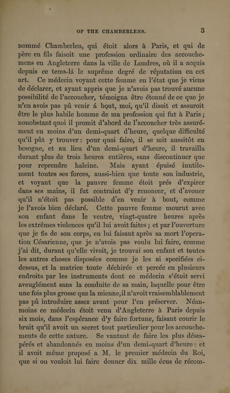 nomine Chamberlen, qui etoit alors h Paris, et qui de pere en fils faisoit une profession ordinaire des accouche- mens en Angleterre dans la ville de Londres, ou il a acquis depuis ce tems-la le supreme degre de reputation en cet art. Ce medecin voyant cette femme en Petat que je viens de declarer, et ay ant appris que je ffiavois pas trouve aucune possibility de Paccouclier, temoigna etre etonne de ce que je iPen avois pas pu venir a bqut, moi, quhl disoit et assuroit etre le plus habile liomme de ma profession qui fut a Paris; nonobstant quoi il promit d’abord de l’accoucher tres assure- ment en moins d’un demi-quart d’heure, quel que difficulty qu’il put y trouver: pour quoi faire, il se mit aussitot en besogne, et au lieu dffin demi-quart dffieure, il travailla durant plus de trois heures entieres, sans discontinuer que pour reprendre haleine. Mais ayant epuise inutile- ment toutes ses forces, aussi-bien que toute son industrie, et voyant que la pauvre femme etoit pres d’expirer dans ses mains, il fut contraint d’y renoncer, et d’avouer quhl ffietoit pas possible d’en venir a bout, comme je Pavois bien declare. Cette pauvre femme mourut avec son enfant dans le ventre, vingt-quatre heures apres les extremes violences quhl lui avoitfaites; et par Pouverture que je fis de son corps, en lui faisant apres sa mort Popera- tion Cesarienne, que je ffiavois pas voulu lui faire, comme j*ai dit, durant qffielle vivoit, je trouvai son enfant et toutes les autres choses disposees comme je les ai specifiees ci- dessus, et la matrice toute decliiree et percee en plusieurs endroits par les instruments dont ce medecin s*etoit servi aveuglement sans la conduite de sa main, laquelle pour etre une fois plus grosse que la mienne,il n’avoit vraisemblablement pas pu introduire assez avant pour Pen preserver. Nean- moins ce medecin etoit venu d*Angleterre a Paris depuis six mois, dans Pesperance d;y faire fortune, faisant courir le bruit quhl avoit un secret tout particulier pour les accoutre¬ ments de cette nature. Se vantant de faire les plus deses- peres et abandonnes en moins dffin demi-quart dffieure: et il avoit meme propose a M. le premier medecin du Roi, que si on vouloit lui faire donner dix mille ecus de recoin-