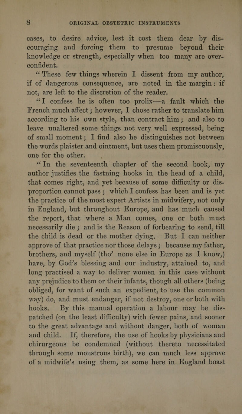 cases, to desire advice, lest it cost them dear by dis¬ couraging and forcing them to presume beyond their knowledge or strength, especially when too many are over¬ confident. “ These few things wherein I dissent from my author, if of dangerous consequence, are noted in the margin: if not, are left to the discretion of the reader. “ I confess he is often too prolix—a fault which the French much affect; however, I chose rather to translate him according to his own style, than contract him; and also to leave unaltered some things not very well expressed, being of small moment; I find also he distinguishes not between the words plaister and ointment, but uses them promiscuously, one for the other. “ In the seventeenth chapter of the second book, my author justifies the fastning hooks in the head of a child, that comes right, and yet because of some difficulty or dis¬ proportion cannot pass ; which I confess has been and is yet the practice of the most expert Artists in midwifery, not only in England, but throughout Europe, and has much caused the report, that where a Man comes, one or both must necessarily die ; and is the Reason of forbearing to send, till the child is dead or the mother dying. But I can neither approve of that practice nor those delays; because my father, brothers, and myself (tho’ none else in Europe as I know,) have, by God’s blessing and our industry, attained to, and long practised a wray to deliver women in this case without any prejudice to them or their infants, though all others (being obliged, for want of such an expedient, to use the common way) do, and must endanger, if not destroy, one or both with hooks. By this manual operation a labour may be dis¬ patched (on the least difficulty) with fewer pains, and sooner to the great advantage and without danger, both of woman and child. If, therefore, the use of hooks by physicians and ehirurgeons be condemned (without thereto necessitated through some monstrous birth), we can much less approve of a midwife’s using them, as some here in England boast