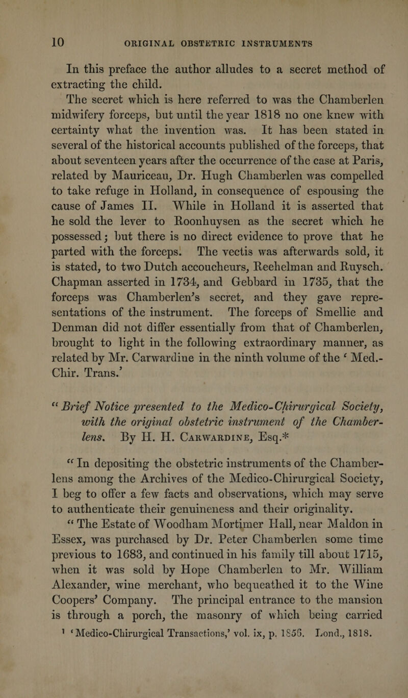 In this preface the author alludes to a secret method of extracting the child. The secret which is here referred to was the Chamberlen midwifery forceps, but until the year 1818 no one knew with certainty what the invention was. It has been stated in several of the historical accounts published of the forceps, that about seventeen years after the occurrence of the case at Paris, related by Mauriceau, Dr. Hugh Chamberlen was compelled to take refuge in Holland, in consequence of espousing the cause of James II. While in Holland it is asserted that he sold the lever to Roonhuysen as the secret which he possessed; but there is no direct evidence to prove that he parted with the forceps. The vectis was afterwards sold, it is stated, to two Dutch accoucheurs, Reehelman and Ruysch. Chapman asserted in 1734, and Gebbard in 1735, that the forceps was Chamberlen's secret, and they gave repre¬ sentations of the instrument. The forceps of Smellie and Denman did not differ essentially from that of Chamberlen, brought to light in the following extraordinary manner, as related by Mr. Carwardiue in the ninth volume of the ‘ Med.- Chir. Trans/ “ Brief Notice presented to the Medico-Chirurgical Society, with the original obstetric instrument of the Chamber- lens. By H. H. Carwardine, Esq.* “ In depositing the obstetric instruments of the Chamber- lens among the Archives of the Medico-Chirurgical Society, I beg to offer a few facts and observations, which may serve to authenticate their genuineness and their originality. “ The Estate of Woodham Mortimer Hall, near Maldon in Essex, was purchased by Dr. Peter Chamberlen some time previous to 1683, and continued in his family till about 1715, when it was sold by Hope Chamberlen to Mr. William Alexander, wine merchant, who bequeathed it to the Wine Cooped Company. The principal entrance to the mansion is through a porch, the masonry of which being carried 1 ‘ Medico-Chirurgical Transactions,’ vol. ix, p. 1856. Lond., 1818.