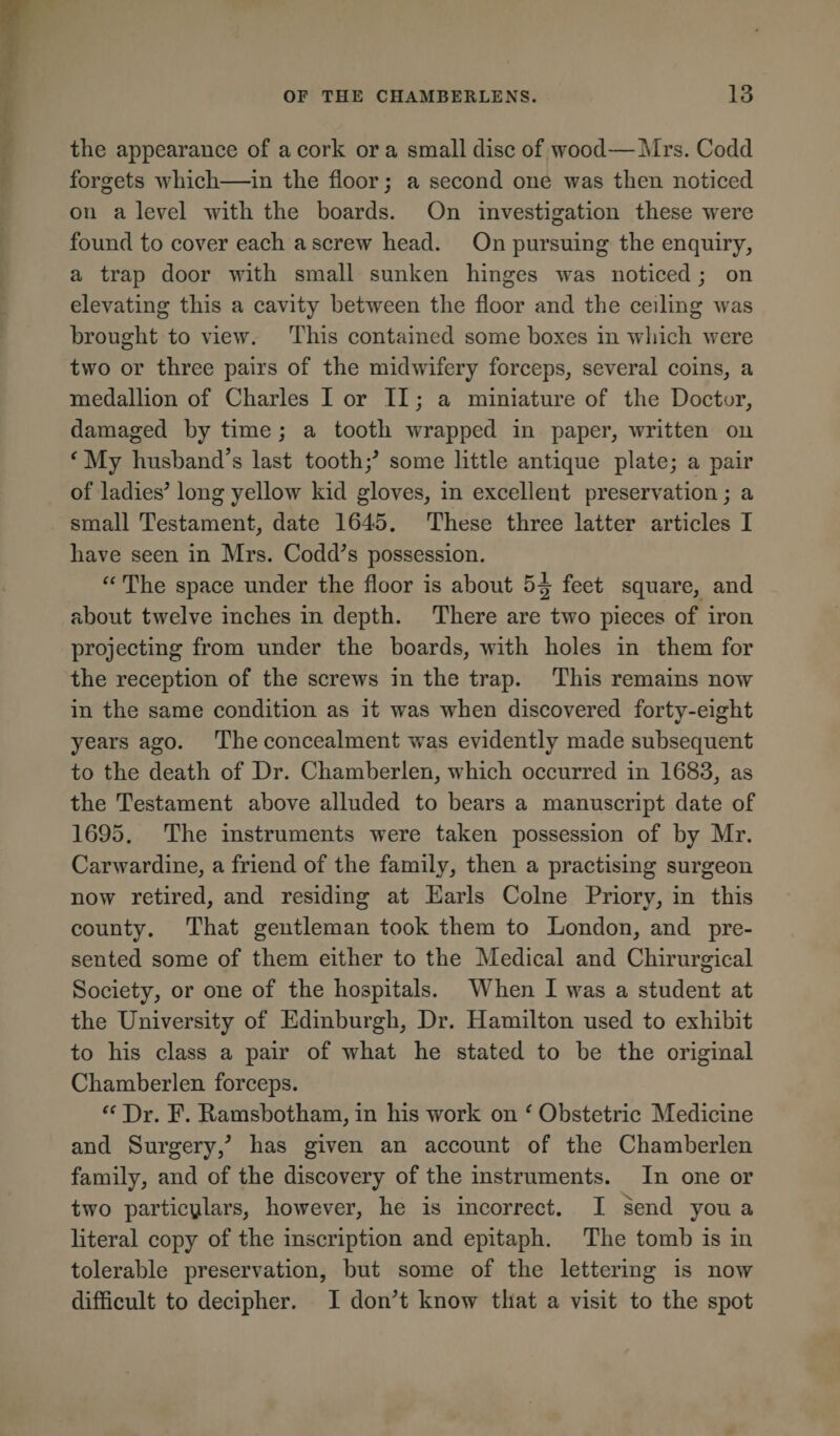 the appearance of a cork or a small disc of wood—Mrs. Codd forgets which—in the floor; a second one was then noticed on a level with the boards. On investigation these were found to cover each a screw head. On pursuing the enquiry, a trap door with small sunken hinges was noticed; on elevating this a cavity between the floor and the ceiling was brought to view. This contained some boxes in which were two or three pairs of the midwifery forceps, several coins, a medallion of Charles I or II; a miniature of the Doctor, damaged by time ; a tooth wrapped in paper, written on ‘ My husband’s last tooth/ some little antique plate; a pair of ladies* long yellow kid gloves, in excellent preservation; a small Testament, date 1645. These three latter articles I have seen in Mrs. Codd*s possession. “ The space under the floor is about 5-J feet square, and about twelve inches in depth. There are two pieces of iron projecting from under the boards, with holes in them for the reception of the screws in the trap. This remains now in the same condition as it was when discovered forty-eight years ago. The concealment wTas evidently made subsequent to the death of Dr. Cliamberlen, which occurred in 1683, as the Testament above alluded to bears a manuscript date of 1695. The instruments were taken possession of by Mr. Carwardine, a friend of the family, then a practising surgeon now retired, and residing at Earls Colne Priory, in this county. That gentleman took them to London, and pre¬ sented some of them either to the Medical and Chirurgical Society, or one of the hospitals. When I was a student at the University of Edinburgh, Dr. Hamilton used to exhibit to his class a pair of what he stated to be the original Chamberlen forceps. “ Dr. E. Ramsbotham, in his work on * Obstetric Medicine and Surgery/ has given an account of the Chamberlen family, and of the discovery of the instruments. In one or two particulars, however, he is incorrect. I send you a literal copy of the inscription and epitaph. The tomb is in tolerable preservation, but some of the lettering is now difficult to decipher. I don*t know that a visit to the spot