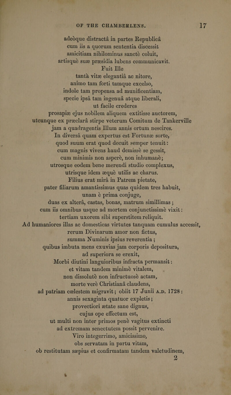 adeoque distract^ in partes Republica cum iis a quorum sententia discessit amicitiam nihilominus sancte coluit, artisque sum prsesidia lubens communicavit. Fuit Ille tanta vitae elegantia ac nitore, animo tarn forti tamque excelso, indole tarn propensa ad munificentiam, specie ipsa tam ingenua atque liberali, ut facile crederes prosapise ejus nobilem aliquem extitisse auctorem, utcunque ex prseclara stirpe veterum Comitum de Tankerville jam a quadragentis Ilium annis ortum nescires. In diversa quam expertus est Fortunae sorte, quod suum erat quod decuit semper tenuit: cum magnis vivens baud demisse se gessit, cum minimis non aspere, non inhumane; utrosque eodem bene merendi studio complexus, utrisque idem aeque utilis ac cbarus. Filius erat mira in Patrem pietate, pater filiarum amantissimus quas quidem tres habuit, unam e prima conjuge, duas ex altera, castas, bonas, matrum simillimas; cum iis omnibus usque ad mortem conjunctissime vixit: tertiam uxorem sibi superstitem reliquit. Ad humaniores illas ac domesticas virtutes tanquam cumulus accessit, rerum Divinarum amor non fictus, summa Numinis ipsius reverentia ; quibus imbuta mens exuvias jam corporis depositura, ad superiora se erexit, Morbi diutini languioribus infracta permansit: et vitam tandem minime vitalem, non dissolute non infructuose actam, morte vere Christiana claudens, ad patriam ccelestem migravit; obiit 17 Junii a.d. 1728: annis sexaginta quatuor expletis; provectiori aetate sane dignus, cujus ope effectum est, ut multi non inter primos pene vagitus extincti ad extremam senectutem possit pervenire. Yiro integerrimo, amicissimo, obs servatam in partu vitam, ob restitutam smpius et confirmatam tandem valetudinem, 9, 4