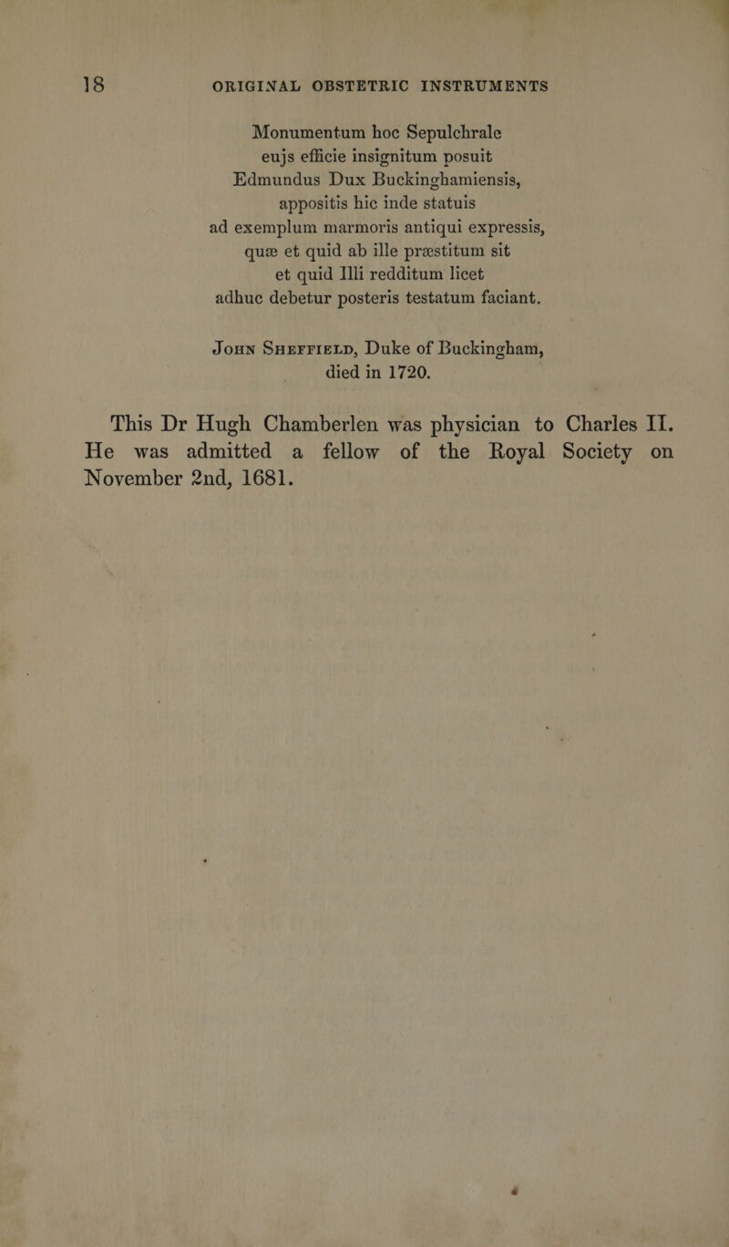 Monumentum hoc Sepulchrale eujs efficie insignitum posuit Edmundus Dux Buckinghamiensis, appositis hie inde statuis ad exemplum marmoris antiqui expressis, qurn et quid ab ille prsestitum sit et quid Illi redditum licet adhuc debetur posteris testatum faciant. John Sheffield, Duke of Buckingham, died in 1720. This Dr Hugh Chamberlen was physician to Charles II. He was admitted a fellow of the Royal Society on November 2nd, 1681.