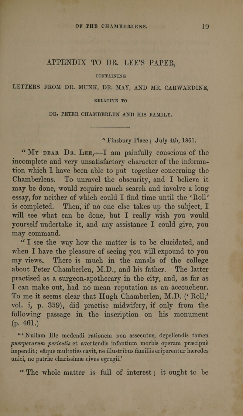 APPENDIX TO DE. LEE'S PAPEE, CONTAINING LETTERS FROM DR. MUNK, DR. MAY, AND MR. CARWARDINE, RELATIVE TO DR. PETER CHAMBERLEN AND HIS FAMILY. “ Finsbury Place ; July 4th, 1861. “ My dear Dr. Lee,—I am painfully conscious of the incomplete and very unsatisfactory character of the informa¬ tion which 1 have been able to put together concerning the Chamberlens. To unravel the obscuritv, and I believe it may be done, would require much search and involve a long essay, for neither of which could I find time until the ‘EolP is completed. Then, if no one else takes up the subject, I will see what can be done, but I really wish you would yourself undertake it, and any assistance I could give, you may command. “ I see the way how the matter is to be elucidated, and when I have the pleasure of seeing you will expound to you my views. There is much in the annals of the college about Peter Chamberlen. M.D., and his father. The latter practised as a surgeon-apothecary in the city, and, as far as I can make out, had no mean reputation as an accoucheur. To me it seems clear that Hugh Chamberlen, M.D. Eoll/ vol. i, p. 359), did practise midwifery, if only from the following passage in the inscription on his monument (p. 461.) ‘“Nullam Ille medendi rationem non assecutus, depellendis tamen puerperarum periculis et avertendis infantium morbis operam praecipue impendit; eaque multoties cavit, ne illustribus familiis eriperentur haeredes unici, ne patriae charissimae cives egregii.5 “ The whole matter is full of interest; it ought to be