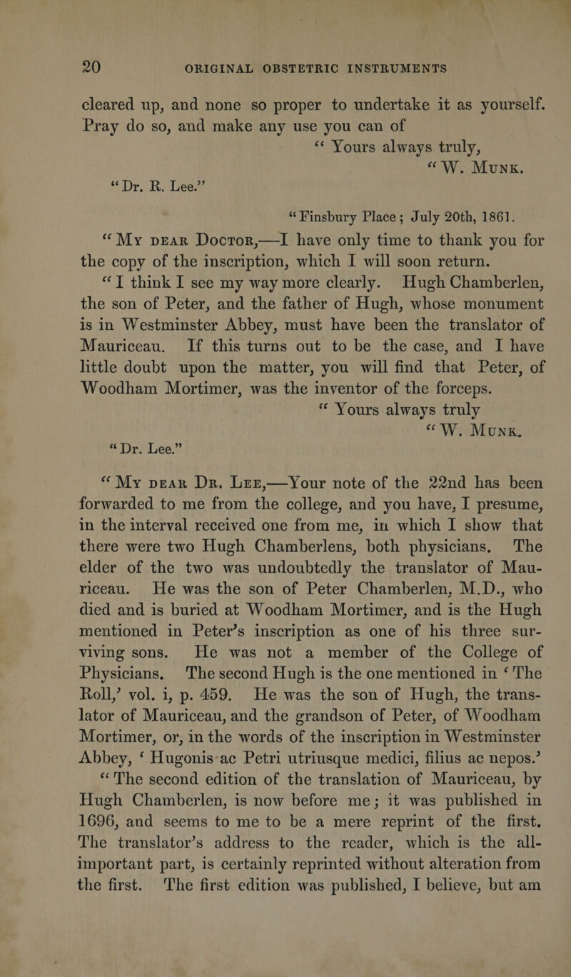 cleared up, and none so proper to undertake it as yourself. Pray do so, and make any use you can of “ Yours always truly, “ W. Munk. “Dr. R. Lee.” “Finsbury Place ; July 20th, 1861. “My dear Doctor,—I have only time to thank you for the copy of the inscription, which I will soon return. “ I think I see my way more clearly. Hugh Chamberlen, the son of Peter, and the father of Hugh, whose monument is in Westminster Abbey, must have been the translator of Mauriceau. If this turns out to be the case, and I have little doubt upon the matter, you will find that Peter, of Woodham Mortimer, was the inventor of the forceps. “ Yours always truly “W. Munk. “Dr. Lee.” “ My dear Dr. Lee,—Your note of the 22nd has been forwarded to me from the college, and you have, I presume, in the interval received one from me, in which I show that there were two Hugh Chamberlens, both physicians. The elder of the two was undoubtedly the translator of Mau¬ riceau. He was the son of Peter Chamberlen, M.D., who died and is buried at Woodham Mortimer, and is the Hugh mentioned in Peter's inscription as one of his three sur¬ viving sons. He was not a member of the College of Physicians. The second Hugh is the one mentioned in f The Roll/ vol. i, p. 459. He was the son of Hugh, the trans¬ lator of Mauriceau, and the grandson of Peter, of Woodham Mortimer, or, in the words of the inscription in Westminster Abbey, ‘ Hugonis ac Petri utriusque medici, filius ac nepos.' “ The second edition of the translation of Mauriceau, by Hugh Chamberlen, is now before me; it was published in 1696, and seems to me to be a mere reprint of the first. The translator's address to the reader, which is the all- important part, is certainly reprinted without alteration from the first. The first edition was published, I believe, but am