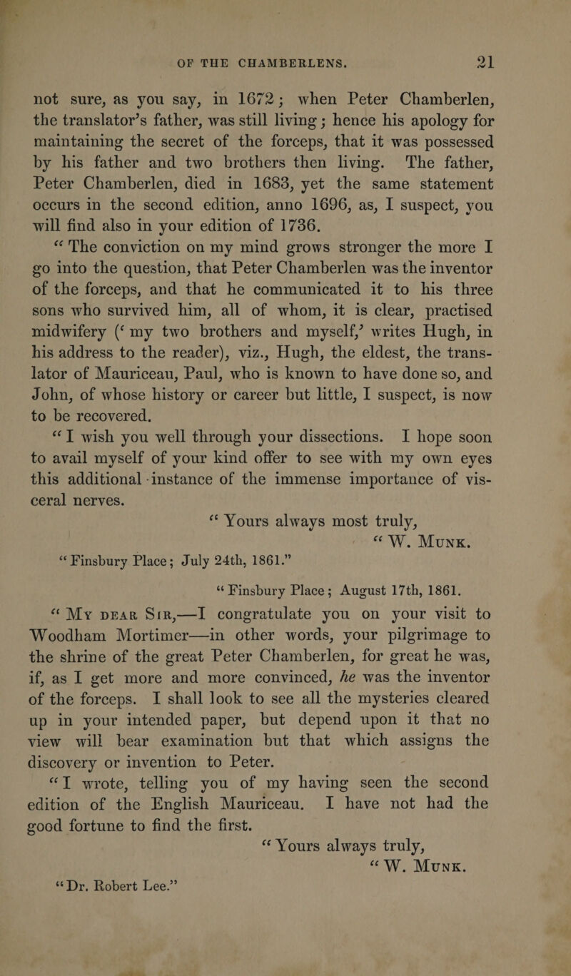 not sure, as you say, in 1672; when Peter Chamberlen, the translator’s father, was still living; hence his apology for maintaining the secret of the forceps, that it was possessed by his father and two brothers then living. The father, Peter Chamberlen, died in 1683, yet the same statement occurs in the second edition, anno 1696, as, I suspect, you will find also in your edition of 1736. “ The conviction on my mind grows stronger the more I go into the question, that Peter Chamberlen was the inventor of the forceps, and that he communicated it to his three sons who survived him, all of whom, it is clear, practised midwifery (f my two brothers and myself/ writes Hugh, in his address to the reader), viz., Hugh, the eldest, the trans¬ lator of Mauriceau, Paul, who is known to have done so, and John, of whose history or career but little, I suspect, is now to be recovered. “ I wish you well through your dissections. I hope soon to avail myself of your kind offer to see with my own eyes this additional • instance of the immense importance of vis¬ ceral nerves. 11 Yours always most truly, “ W. Munk. “Finsbury Place; July 24th, 1861.” “Finsbury Place; August 17th, 1861. “ My dear Sir,—I congratulate you on your visit to Woodham Mortimer—in other words, your pilgrimage to the shrine of the great Peter Chamberlen, for great he was, if, as I get more and more convinced, he was the inventor of the forceps. I shall look to see all the mysteries cleared up in your intended paper, but depend upon it that no view will bear examination hut that which assigns the discovery or invention to Peter. “ I wrote, telling you of my having seen the second edition of the English Mauriceau. I have not had the good fortune to find the first. “ Yours always truly, “ W. Munk. “Dr. Robert Lee.”