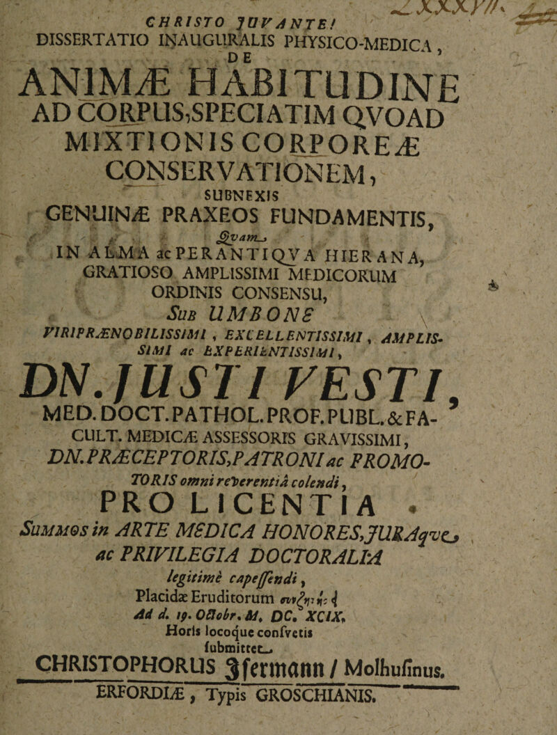 ' xxxy// CHRISTO JUVANTE! DISSERTATIO INAUGURALIS PHYSICO-MEDICA , animae habitudine AD CORPUS,SPECIATIM Q.VOAD MIXTIONIS CORPOREA CONSERVATIONEM, SUBNEXIS GENUIN/E PRAXEOS FUNDAMENTIS, x£ £%varilL&gt; - ? IN ALMA acPERANTIQVA HIER ANA, GRATIOSO AMPLISSIMI MEDICORUM ORDINIS CONSENSU, ® Sub UMBONS PIRIPRJENOBILISS/Ml , EXCELLENTISSIMI, AMPLIS¬ SIMI ac EXPERlkNTISSlMl, DN. JUSTI VESTI, MED. DOCT. PATHOL. PROF. PUBL&amp;FA- CL1LT. MEDICAE ASSESSORIS GRAVISSIMI, - DN. PRAECEPTORIS,PATRONI ac PROMO- TORIS omni referentia colendi, PROLICENJIA • Summos in ARTE MSD1CA HONORES, JURAave, ac PRIVILEGIA DOCTORALIA legitime capeffhndt, Placidas Eruditorum { Ad d. ip. Oftobr* QC. XQIX* Horis locoque confvetis fubmittct-&gt; CHRISTOPHORUS ^fcntUUIH/ Molhufinus. ERFORDIiE , Typis GROSCHIANIS. '