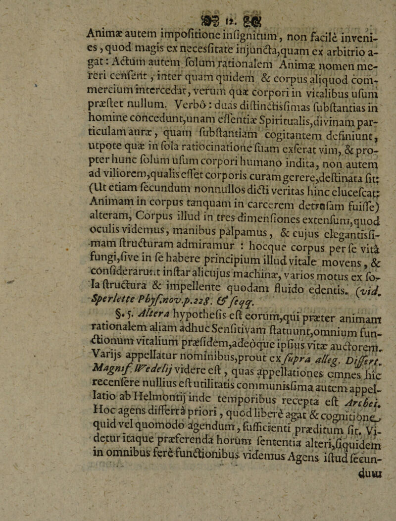 .... . s .. 4_y. - m.$ g*. . Animae autem impofitioneiniignitum, non Facile inveni- es 5 cjuod magis ex necesfitate injunda,quam ex arbitrio a- gat. Aduro autem fbluni rationalem Animae nomen me¬ reri ce Metit , inter quam quidem Sc corpus aliquod com¬ mercium intercedat, verum qua corpori in vitalibus ufiim praedet nullum. Verbo: duas di di n itis fi ni as fubdantias in homine concedunt,unam edentiae Spiritualis,divinam par¬ ticulam aurae , quam fubftantiarn cogitantem definiunt, utpote quae in (bia ratiocinatione fiiam exfer-at viro, &amp; pro- ptet hunc folum ulum corpori humano indita, non autem ad viliorem,qualis effet corporis curant gerere,,dedinata fit* (^U.t etiam fecundum nonnullos didi veritas hinc elucefcau Animam in corpus tanquatn in carcerem detrofam fuide) alteram, Coipus illud in tres di m en fi anesextenfiim,quod oculis videmus, manibus palpamus, &amp; cujus ekgantisfl- mam ftruduram admiramur : hocque corpus per fe vita fungi,(ive in (e habere principium illud vitale movens , &amp; c6nfiderarutit indar alictijus machinae, varios motus ex for Iaftrudura &amp; impellente quodam fluido edentis* (vid* Sperlette Pbyfnovp.228, tffeqq. §. 5. Mitra hypothefis eft eorum,qui pmer animam rationalem aliam adhuc Senfitivam datuunr,omnium fun¬ ctionum vitalium praefidem,adedque ipflus vitae au edo rem* Varijs appellatur nominibus,prout zxfupra affer. Magmf.ireddij videre eft , quas appellationes cmnes hic recenfere nullius ed utilitatis communisfima autem appel¬ latio ab Helmontij inde temporibus recepta ed Arhei Hoc agens differta priori, quod liber*agat &amp;comititac£ quid vel quomodo agendum, foffidenti proditum fit. Vi- detur itaque proferenda horum fententia alteri.fiquidem in omnibus ferefundionibus videmus Agens iftudfeeun- 4u«a - n ; ... S ’