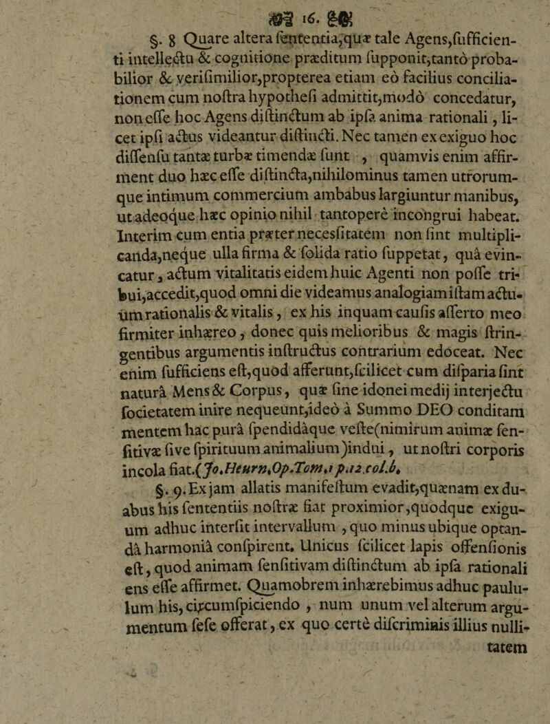 §, 8 Quare altera fenteatia?qu$ tale Agens,(afficien¬ ti intelle&amp;u &amp; cognitione praeditum fupponit,tanto proba¬ bilior &amp; verifimilior,propterea etiam eo facilius concilia¬ tionem cum noftrahypothefi admittit,modo concedatur, noneffe hoc Agens diftin&amp;um ab ipfa anima rationali, li¬ cet ipfi adtus videantur diftincH Nec tamen ex exiguo hoc diffenfu tantae turbae timenda: funt , quamvis enim affir¬ ment duo hxceflfe diftinfta,nihilominus tamen utrorum¬ que intimum commercium ambabus largiuntur manibus, utadeoque haec opinio nihil tantopere incongrui habeat. Interim cum entia praternecesfitatem nonlint multipli¬ canda,neque ulla firma &amp; folida ratio fuppetat, quaevin- catur,adtum vitalitatis eidem huic Agenti non pofie tri¬ bui,accedit,quod omni die videamus analogiamiftamadu- um rationalis &amp; vitalis, ex his inquam^aufis afferto meo firmiter inhaereo, donec quis melioribus &amp; magis ftrin- gentibus argumentis inftru&amp;us contrarium edoceat. Nec enim fufficiens eft,quod afferunt,fcilicet cum difpariafint natura Mens &amp; Corpus , quae fine idonei medij interje&amp;u focietatem inire nequeunt,ideo a Summo DEO conditam mentem hac pura fpendidaque vefte(nimirum animae fen- fitivx five fpirituum animalium)indui, ut noftri corporis incola fiat.{Jo.HeHrnfip/Tom,ipaixoLb* §. 9. Ex jam allatis manifeftum evadit,quinam ex du¬ abus his fententiis noftrae fiat proximior,quodque exigu¬ um adhuc interfit intervallum , quo minus ubique optan¬ da harmonia confpirent, Unicus (cilicet lapis offenfionis eft, quod animam fenfitivam diftinftum ab ipfa rationali ens effe affirmet. Quamobrem inhxrebimus adhuc paulu¬ lum his, ci^cumfpiciendo , num unum vel alterum argu¬ mentum fefe offerat, ex quo certe diferimiais illius nulli* tatem