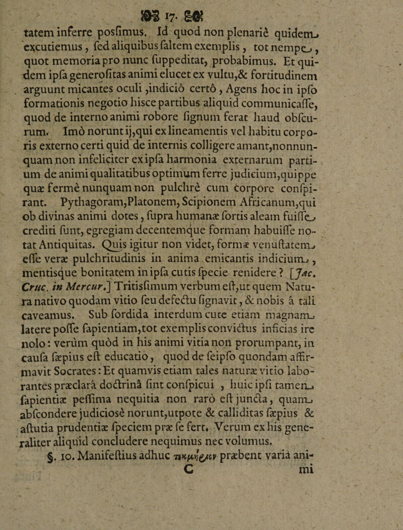 mv-m tatem inferre posfimus. Id quod non plenarie quidenu excutiemus, fed aliquibus faltem exemplis, tot nempo, quot memoria pro nunc fuppeditat, probabimus. Et qui¬ dem ipfagenerofitas animi elucet ex vultu,&amp; fortitudinem arguunt micantes oculi,indicio cert6 , Agens hoc in ipfo formationis negotio hisce partibus aliquid communicaffie, quod de interno animi robore lignum ferat haud obfcu- rum. Imo norunt ij,qui ex lineamentis vel habitu corpo¬ ris externo certi quid de internis colligereamant,nonnun- quam non infeliciter ex ipfa harmonia externarum parti¬ um de animi qualitatibus optimum ferre judicium,quippe quae ferme nunquam non pulchre cum torpore confpi- rant. Pythagoram,Platonem, Scipionem Africanum,qui ob divinas animi dotes, fupra humanae fortis aleam fuiffio crediti funt, egregiam decentemque formam habuifle no¬ tat Antiquitas. Quis igitur non videt, formae venudatenu e(Te verae pulchritudinis in anima emicantis indicium.», mentisque bonitatem in ipfa cutis fpecie renidere ? [J*c. Cruc. in.MercurJ\Tnm&amp;mx\m verbum efiyut quem Natu¬ ra nativo quodam vitio feu defectu fignavit, &amp; nobis a tali caveamus. Sub fordida interdum cute etiam magnam^ latere poffe fapientiam,tot exemplis convidus inficias ire nolo: verum quod in his animi vitia non prorumpant, in caufa faepius eft educatio, quod de feipfo quondam affir¬ mavit Socrates: Et quamvis etiam tales naturae vitio labo¬ rantes praeclara dodtrina fint confpicui , huicipfi tamenu fapientiae pertima nequitia non raro eftjun&amp;a, quam., abfcondere judiciose norunt,utpote &amp; calliditas faepius &amp; aftutia prudentiae fpeciem prae fe fert* Verum ex his gene¬ raliter aliquid concludere nequimus nec volumus. §. xo. Manifeftius adhuc praebent varia ani-