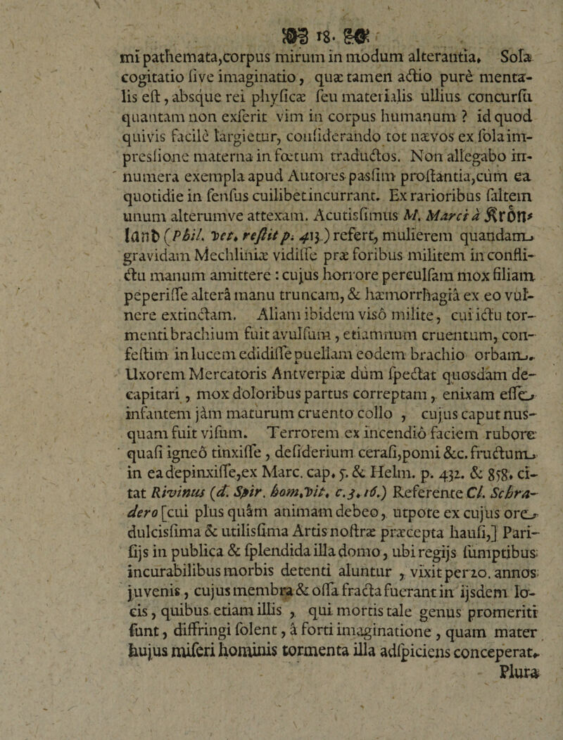 m e»* mi patliemata,corpus mirum in modum alterantia* Sola cogitatio live imaginatio, quae tamen adtio pure menta¬ lis eft, absque rei phyGcae feu materialis ullius, concurfti quantam non exierit vim in corpus humanum ? id quod quivis facile largietur, conflderando tot naevos ex folaim- presiione materna in foetum tradudtos. Non allegabo in¬ numera exempla apud Antores pasiim proflantia,cum ea quotidie in fenfus cuilibetincurrant. Ex rarioribus faltem unum alterum ve attexam. Acutisfimus M, Marcia $rOH* Idilfc (PhiL Det&gt;reftitpi .413,) refert, mulierem quandairu gravidam Mechlinia vidilTe prae foribus militem inconfli- tflu manum amittere: cujus horrore pereulfam mox filiam peperiffe alteri manu truncam, &amp; haemorrhagia ex eo vul¬ nere extinclam. Aliam ibidem viso milite, cui icflu tor¬ menti brachium fuit avulflim, etiamrium cruentum, con- feftim in lucem edidifie puellam eodem brachio orbairu.. Uxorem Mercatoris Antverpice dum fpedat quosdam de- capitari, mox doloribus partus correptam, enixam eflo infantem j&amp;m maturum cruento collo , cujus caput nus¬ quam fuit vifuim Terrorem ex incendio faciem rubore ' quafi igneo tinxifle , defiderium cerafi,pomi &amp;c. frudturru in eadepinxifle,ex Mare, cap* f. &amp; Helm. p. 432. &amp; 858; ci¬ tat Riv iniis (d. Spir. homSbit* c. 3* 16.) Referente C/. Scbra- dero\pxv plusqulm animam debeo, utpote ex cujus oro dulcisfima &amp; utilisGma Artis noftrae praecepta haufi,] Pari- fijs in publica &amp; fplendida illa domo , ubiregijs fumptibus- incurabilibus morbis detenti aluntur , vixit per 20. annos; juvenis, cujus membra &amp; offa frada fuerant in ijsdem lo¬ cis , quibus etiam illis qui mortis tale genus promeriti funt, diffringi folent, a forti imaginatione , quam mater Eu jus miferi hominis tormenta illa adfpiciens conceperat*.