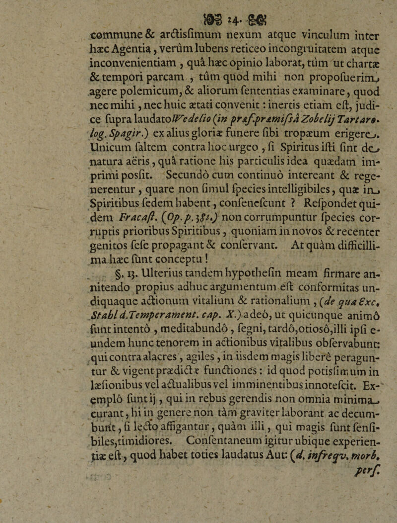 f mn- m commune &amp; ardisfimum nexum atque vinculum inter haec Agentia, verum lubens reticeo incongruitatem atque inconvenientiam , qua haec opinio laborat, ttim ut chartae &amp; tempori parcam , tum quod mihi non propofuerim^ agere polemicum,&amp; aliorumfententiasexaminare, quod nec mihi, nec huic aetati cqnvenit: inertis etiam eft, judi¬ ce fupra laudatoWedelio (in pr&amp;f.pr&amp;mifsaZobelij Tartare* log.Spagir.) ex alius gloriae funere fibi tropaeum erigero. Unicum faltem contra hoc urgeo , fi Spiritus ifti fint do natura aeris, qu&amp; ratione his particulis idea quaedam im¬ primi posfit. Secundo cum continuo intereant &amp; rege¬ nerentur , quare non fimul fpeciesintelligibiles, quae in_&gt; Spiritibus fedem habent, confencfcunt ? Refpondet qui¬ dem Fracaft. (Op.p.tfu) non corrumpuntur fpecies cor¬ ruptis prioribus Spiritibus, quoniam in novos &amp; recenter genitos fefe propagant &amp; confervant. At quam difficilli¬ ma haec funt conceptu! §, 13. Ulterius tandem hypothefin meam firmare an¬ nitendo propius adhuc argumentum eft conformitas un- diquaque adionum vitalium &amp; rationalium , (de qua Sxc* St abi d.Temperament. cap. X)ade6, ut quicunque animo funt intento , meditabundo, fegni, tardo,otioso,illi ipfi e- undem hunc tenorem in actionibus vitalibus obfervabunt: qui contra alacres, agiles , in iisdem magis libere peragun¬ tur &amp; vigentpraedidx fundiones: id quod potisfirnum in laefionibus veladualibusvel imminentibus innotefcit. Ex¬ emplo funtij, qui in rebus gerendis non omnia minima-» curant, hi in genere non tam graviter laborant ac decum¬ bunt , fi ledo affigantur, quam illi, qui magis funt fenfi- biles,timidiores. Confentaneum igitur ubique experien¬ tiae eft, quod habet toties laudatus Aut: (dt infreqv. morb♦