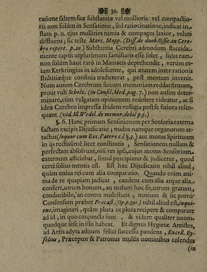 32* ^6? ratione faltemfuae fubflantiae vel mollioris' vel compatia¬ ris non foliim in Senfatione, fed ratiocinatione,indicat iru ftatu p. n. ejus mollities nimia &amp; compages laxior, veluti diffluens jfictefte Marc.Mapp. (Dijf.de duob.Offic.inCere- bro repert. pdo) Subftantia Cerebri admodum flaccida^ mente captis utplurimum familiaris effle folet, ficuteairu non foliim haut raro in Maniacis deprehendit, verum et¬ iam Kerkringius in adolefcente, qui aetatem inter rationis ftultitiaeq[ue confinia traduxerat , poft mortem invenit. Num autem Cerebrum ficcum memoriam reddat firmam, prout vult Scbolz. (in ConfilMed.pag. 7.) non aufim deter¬ minare,cum vulgatam opinionem redolere videatur, ac fi ideae Cerebro imprefflae ibidem veftigia poft fe fixiora relin¬ quant. (viddll.iredel.de memor .debil pjt) §. 6. Hanc primam Senfationem per Senforia externa fatam excipit Dijudicatio 3 nudus namque organorum at- tatus(loquor cum Exc.Vatero aut motus Spirituum in ijs retisfime licet conditutis , Senfationem nullam &amp; perfe&amp;am abfolvunt,ni(i res ipfa,cujus motus Senforium-* externum afficiebat, fimul percipiatur &amp; judicetur, quod certefoliusmentis eft. Eft haec Dijudicatio nihil aliud, quam unius rei cum alia comparatio. Quando enim ani¬ ma de re quapiam judicat , eandem cum alia atque alia^ confert,utrum bonum, an malum hoc fit,utrum gratum, conducibile/an contra moleftum , noxium &amp; fic porro* Confenfum prsebet Fracafl.(Op.p.^i.) nihil aliud eft,inqui- ens,imaginari, quam plura ut plura recipere &amp; comparare ad id , in quo conjunta funt , &amp; videre qualiter unum¬ quodque fefe in illo habeat. Et dignus Hygieiae Antiftes, ad Artis adyta aditum felici fucceffu pandens , ExceU. Ey- fetius, Praeceptor &amp; Patronus multis nominibus colendixs {m /