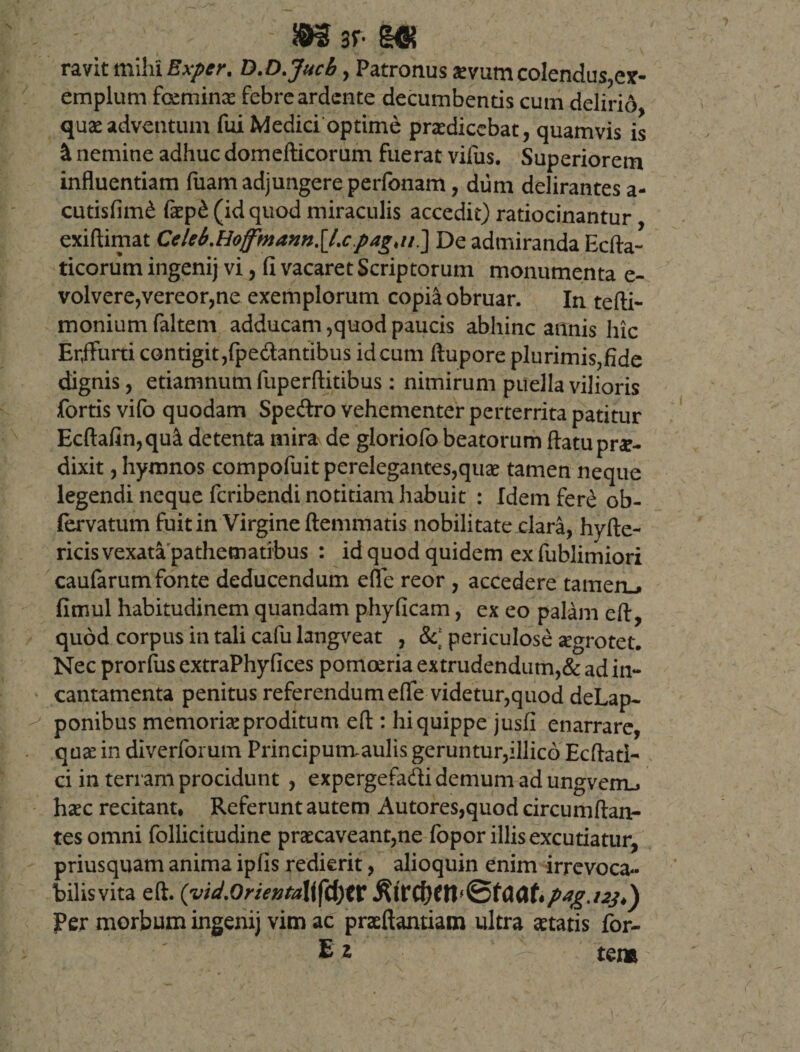 ar* KK ravit mihi Exper, D.D.Jucb, Patronus aevum colendus,ex- emplum fcemino febre ardente decumbentis cum delirid quae adventum fui Medici optime prodicebat, quamvis is &amp; nemine adhuc domefticorum fuerat vifus. Superiorem influentiam fuam adjungere perfonam, dum delirantes a- cutisfimd fop£ (id quod miraculis accedit) ratiocinantur, exiftimat Ccleb.HoffmannSJ.cDe admiranda Ecfta- ticorum ingenij vi, fi vacaret Scriptorum monumenta e- volvere,vereor,ne exemplorum copia obruar. In tefti- moniumfaltem adducam,quod paucis abhinc annis hic Erjfurti contigit,fpe&amp;antibus id cum ftupore plurimis,fide dignis, etiamnum fuperftitibus : nimirum puella vilioris fortis vifo quodam Spe&amp;ro vehementer perterrita patitur Ecftafin,qu&amp; detenta mira de gloriofo beatorum flatu pro¬ dixit, hymnos compofuit perelegantes,quo tamen neque legendi neque feribendi notitiam habuit : Idem fer£ ob- fervatum fuit in Virgine ftemmatis nobilitate clara, hyfte- ricis vexata pathematibus : id quod quidem exfublimiori caufarumfonte deducendum efle reor , accedere tameru* fimul habitudinem quandam phyficam, ex eo palam eft, quod corpus in tali cafu langveat , &amp;; periculose ogrotet. Nec prorflis extraPhyfices pomoeria extrudendum,&amp; ad in¬ cantamenta penitus referendum efle videtur,quod deLap- ponibus memorio proditum eft : hi quippe jusfi enarrare, quo in diverfomm Principutaaulis geruntur,illico Ecftati- ci in terram procidunt , expergefadi demum ad ungvenu hoc recitant, Referunt autem Autores,quod circumflan¬ tes omni follicitudine procaveant,ne fopor illis excutiatur, priusquam anima ipfis redierit, alioquin enim irrevoca¬ bilis vita eft. (vid.Orienta\i\\tf)tt RitCfytW&amp;tClClh/wg.iij*) Per morbum ingenij vim ac proflandam ultra otatis for-