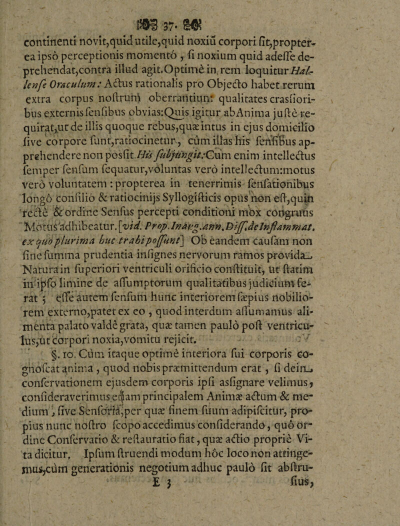 continenti novit,quid utile,quid noxiu corpori fit,propter- ea ipso perceptionis momento , fi noxium quid adefie de¬ prehendat,contra illud agit.Qptim£in,rem loquitur Hdlr lenfe Oraculum: Aftus rationalis pro Objefto habet rerum extra corpus noftrum oberrantium qualitates crasfiori- bus externis fenfibus obvias:Quis igitur abAnima jufte re¬ quiramur de illis quoque rebus,quas intus in ejus domicilio live corpore 'funt,ratiocinetur, cum illas his fenfibus ap¬ prehendere non pes fit.## fubpingit:Cuni enim intellectus femper fenfum fequatur,voluntas vero intel!edum:motus vero voluntatem : propterea in tenerrimis (enfationibus long6 conlilio &amp;ratiocinijs Syllogifticis opiis non eft,quin refte &amp; ordine Senfus percepti conditioni mox congruus Motus'adhibeatur, [vid. Prop.InAig.ann % tei^delnflammat. expio plurima huc trabipoffunt] Ob eandem caufam non fine fumma prudentia inffgnes nervorum ramos provida-. Natura in fuperiori ventriculi orificio conftituit, ut ftatim in ipfo limine de affumptorum qualitatibus judicium fe¬ rat , efie autem fenfum hunc interiorem faepius nobilio¬ rem externo,patet ex eo , quod interdum aliumamus ali¬ menta palato valde grata, quae tamen paulo poft ventricu¬ lus,ut corpori noxia,vomitu rejicit. §. 10 Cum itaque optime interiora fui corporis co- ghofcat anima , quod nobis praemittendum erat, fi deinL. confervationem ejusdem corporis ipfi asfignare velimus * confideraverimus etf am principalem Animae adum &amp; me¬ dium , five Senforhf per quae finem fuum adipifeitur, pro¬ pius nunc hoftro fcopo accedimus confiderando, quo or¬ dine Confervatio &amp; reftauratio fiat, quas adio proprie Vi¬ ta dicitur. Ipfum ftruendi modum hoc loco non atfinge- mus?cum generationis negotium adhuc paulo fit abftru- E } - ’ fius,