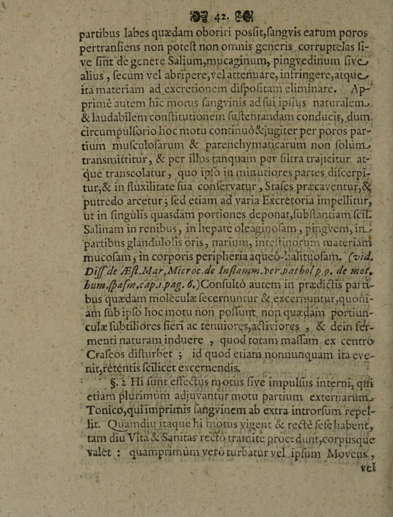 42* partibus labes qusedam oboriri posfit,fangvis earum poros pertranfiens non poteft non omnis generis corruptelas fi- ve fint de genere Salium,mucaginum, pingvedinum fivo alius, fecum vel abripere,vel attenuare, infringere,atquo ita materiam ad._cxcretionem difpofitam eliminare, Ajk prime autem hic moais fangvinis adfui ipuus naturalem»» &amp; laudabilem conftitutionem fu/ientaadam conducit,,dum, circumpulforio hoc motu comihud&amp;jugiter per poros par¬ tium mufculofarum &amp; parenchymaticarum non folii m&gt; transmittitur, &amp; per illos tanquam per filtra trajicitur at¬ que transcolatur, quo ipfo in minutiores partes, difcerpi- tur,&amp; in. fluxilitate fua confervatur , States pra:caven.tur,&amp; putredo arcetur 3 fcd etiam ad varia Excretoria impellitur, ut in fingulis quasdam portiones deponat,fubdandam fciL Salinam in renibus, in hepate oleaginofam, pingvem&gt;inJ' partibusglandnlolis oris, narium, irueftinorum materiam mucofam, in corporis p er i plie faa a que 6-liali t uo fairu (vid, Dijf.de JEfi.Mar.Microc.de Inflammjper.patbolp,o. de mofv bum&gt;(pafM&gt;cap.i'.pag. ^)Confulto autem in pradicHs parti¬ bus quasdam molecul^feeernuntur &amp; excernuntur,quoni¬ am fub ipfo hoc motu non poffunt. npfi quadam porti un¬ culae fubtili ores fieri ac tenuiores, adi viores , &amp; de in fer¬ menti naturam induere , quod totam maffam ex centro Ctafeos difuirbet ; id quod etiam nonnunquam ita, e ve¬ nit,retentis fcilicet excernendis. §. i Hi funt edecliis motus me impuKiis interni, qlii etiam plurimum adjuvantiir motu partium externarum^ Tonico,qui imprimis fangvmetn ab extra mtrorfum repel¬ lit. Quamdiu itaque hi hnptus vigent &lt;k refte fefe habent,- tam diu Vita &amp;-Sanitas reexo tramite proctdiiittjcorpiisque valet : quamprimum vero turbatur vel ipfum Movens,