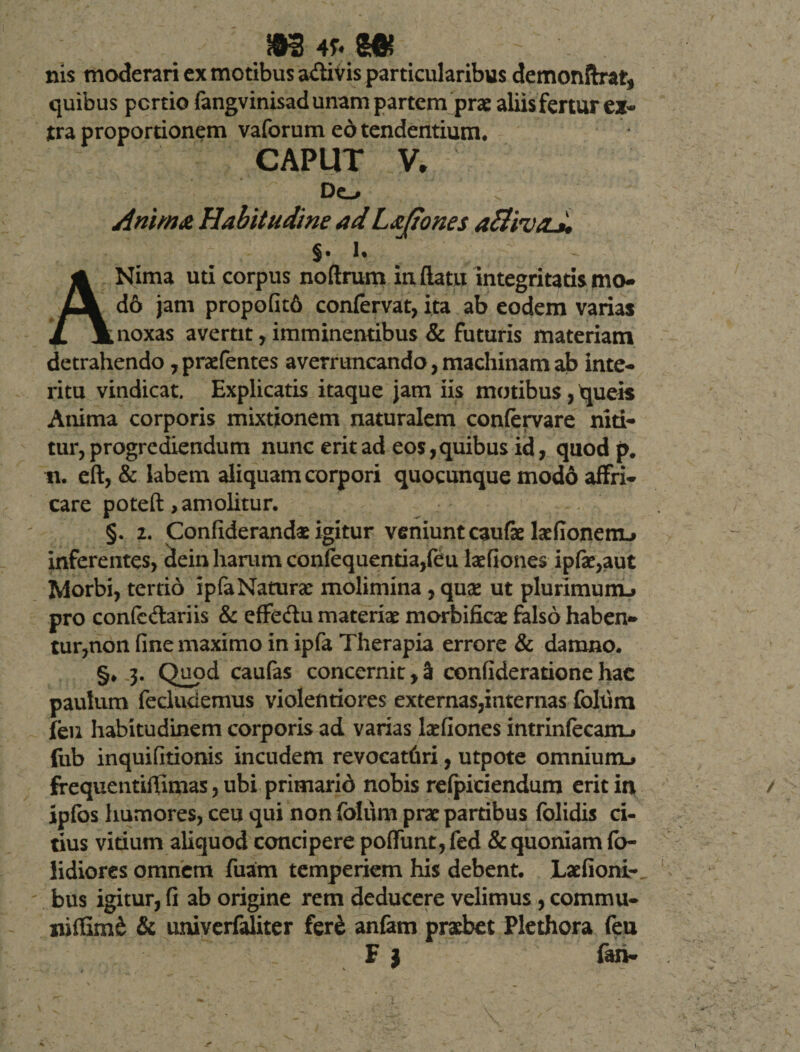 nis moderari ex motibus a&amp;ivis particularibus demonftrat* quibus pcrtio fangvinisad unam partem prae aliis fertur ex¬ tra proportionem vaforum ed tendentium, CAPUT V. Do Anima Habitudine adLajiones §. U ANima uti corpus noftrum inflatu integritatis mo- d6 jam propo(it6 confervat, ita ab eodem varias noxas avertit, imminentibus &amp; futuris materiam detrahendo ,prafentes averruncando, machinam ab inte¬ ritu vindicat. Explicatis itaque jam iis motibus, queis Anima corporis mixtionem naturalem confervare niti¬ tur, progrediendum nunc erit ad eos, quibus id, quodp. n. eft, &amp; labem aliquam corpori quocunque modo affri¬ care poteft, amolitur. §. 2. Confiderand* igitur veniunt caufae ladionenu inferentes, dein harum confequentia,feu laefiones ipfat,aut Morbi, tertio ipfaNaturat molimina , quae ut plurimunu pro confc&amp;ariis &amp; effedu materiat morbificae falso haben¬ tur,non fine maximo in ipfa Therapia errore &amp; damno. §, 3* Qu?d caufas concernit ,3 confideratione hac paulum fecluciemus violentiores externas,internas foliim feu habitudinem corporis ad varias latfiones intrinfecanu fub inquifitionis incudem revocatfiri, utpote omniuiru frequentiffimas, ubi primarid nobis refpiciendum erit in ipfbs humores, ceu qui non foliim prae partibus folidis ci¬ tius vitium aliquod concipere poflfunt, fed &amp; quoniam fo- lidiores omnem fuam temperiem his debent. Laefioni-, bus igitur, fi ab origine rem deducere velimus , commu- nifSm&amp; &amp; univerfaliter fer&amp; anfam praebet Plethora feu F ) fan-