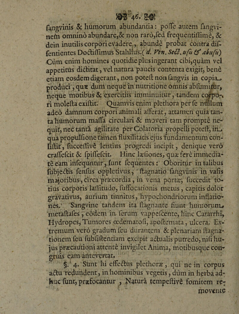 fangvinis &amp; humorum abundantia: poffe autem fangvi- nefn omnino abundare,&amp; non raro,fed frequentiflime, &amp; dein inutilis corpori evadere. , abunde probat contra dif- fentientes Dodiffimus Stahlius.f d. Ven. Secl% ufh at a (ii). Cum enim homines quotidie plus ingerant cibi,quam vel appetitus diditat, vel natura paucis contenta exigit, bene etiam eosdem digerant, non poteft nonfangvis in copia_&gt; produci, quae durti neque in nutritione omnis abfumitiir, neque motibiis &amp; exercitiis imminuitur, tandem corpo-* ri molefta exiftit; Quamvis enim plethora per fe ndllum adeo damnum corpori animali afferat , attamen quia tan¬ ta humorum maffa circulari &amp; moveri tam prompte ne¬ quit, nec taiiti agilitate per Colatoria propelli poteft, iru qua propulfione tamen fluxilitatis ejus fundamentum con- Gftit, fucceffiv£ lentius progredi incipit, denique vero craffefcit &amp; fpiffefcit. Hinc kefiones, qu£ fere immedia¬ te eam infequntur, funt fequentes : Oboritur in talibus fubjedis fenfus oppletivus, ftagnatio. fangvinis in vafis majoribus, Circa prxcordia, in vena porta?; fuccedit to¬ tius’ corporis laflitudo, fuffocationis metus, capitis dolor gravativus, aurium tinnitus, hypochondriorum inflatio¬ nes/ Sangvine tandem ita Pugnante fiunt humorunu metaftafes , eodem in ferum vappefcente, hinc Catarrhi, Hydropes, Tumores oedertiatofi, apoftemata, ulcera.. Ex¬ tremum vero gradum feu durantem &amp; plenariam ifagna- tionemfeu fubfiftentiam excipit adualis putredo, nifi hu¬ jus praecautioni attente invigilet Anima, motibusque con¬ gruis eam antevertat* §/4. Sunt hi effectus plethcrae, . qui ne in corpus adu 'redundent, in hominibus vegetis, diim in herba ad¬ huc funt, praefocantur , Natura tempeftivd fomitem re-; ’4 tno vente