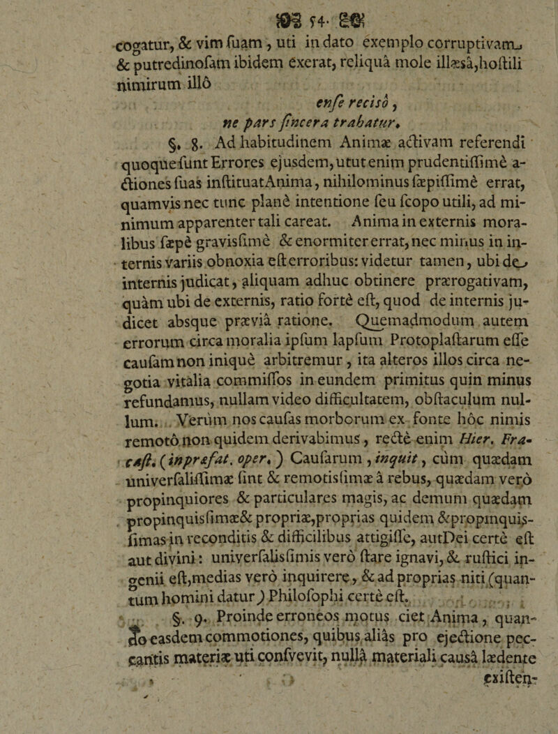 cogatur, &amp; vim fuam , uti in dato exemplo corruptivam., &amp; putredinofam ibidem exerat, reliqua mole iltesa,hoftili nimirum illo enfe reciso, ne pars /incera trahatur♦ §* g. Ad habitudinem Anima? aclivam referendi quoque funt Errores ejusdem, utut enim prudentiffime a- dionesfuas inftituatAnima, nihilominusfaepiftime errat, quamvis nec tunc pland intentione feu fcopo utili, ad mi¬ nimum apparenter tali careat. Anima in externis mora¬ libus faep&amp; gravisftme &amp; enormiter errat, nec minus in in¬ ternis variis obnoxia eft erroribus: videtur tamen, ubi do internis judicat, aliquam adhuc obtinere praerogativam, quam ubi de externis, ratio fortd eft, quod de internis ju¬ dicet absque praevia ratione. Quemadmodum autem errorum circa moralia ipfum lapfum Protoplaftarum eCTe caufam non inique arbitremur, ita alteros illos circa ne¬ gotia vitalia commiflos in eundem primitus quin minus refundamus, nullam video difficultatem, obftaculum nul¬ lum. Verum noscaufas morborum ex fonte hoc nimis remoto non quidem derivabimus, rede enim Hier, Fra~ caft. (inpr&amp;fat. oper&lt; ) Caufarum , inquit, cum quaedam univerfaliftima: fmt &amp; remotisfimaea rebus, quaedam ver,6 propinquiores &amp; particulares magis, ac demum quaedam propinquisfimae&amp; propriae,proprias quidem &amp;propinquis- fimas in reconditis &amp; difficilibus attigifte, autPei certe eft aut divini: univerfalisfimis vero ftare ignavi, &amp;. ruftici in¬ genii eft,medias vero inquirere, &amp; ad proprias niti (quan¬ tum homini datur) Philofophi certe eft. §. 9. Proinde erroneos motus ciet Anima, quan- cto easdem commotiones, quibus alias pro ejedione pec¬ cantis materiae uti confvevit, nulla materiali causa laedente . Vi&gt; cxifteh-