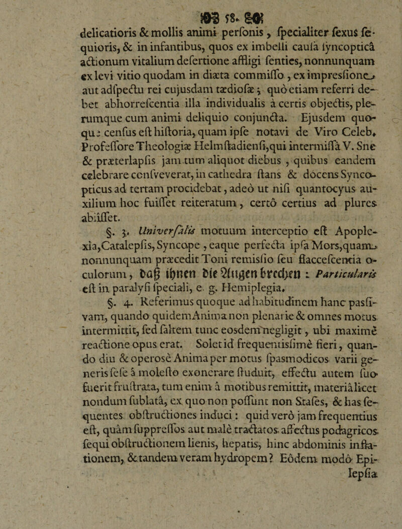 delicatioris &amp; mollis animi perfonis &gt; fpecialiter fexus fe- quioris, &amp; in infantibus, quos ex imbelli cauia iyncoptica adionum vitalium defertione affligi fenties, nonnunquam ex levi vitio quodam in diaeta commiffo , eximpresfiono aut adfpedu rei cujusdam taediofae j quo etiam referri de— bet abhorrefcentia illa individualis a certis objedis, ple¬ rumque cum animi deliquio conjunda. Ejusdem quo¬ que cenfuseflhifto ria, quam ipfe notavi de Viro Celeb* Profefiore Theologiae Helmftadienfi,qui intermiHa V. Sne &amp; praeterlapfis jam tum aliquot diebus , quibus eandem celebrare ccnfveverat, in cathedra flans &amp; docens Synco- pticus ad tertam procidebat, adeo ut nifi quantocyus au¬ xilium hoc fuiflet reiteratum, certo certius ad plures abiiflet. §. p llniverfalis motuum interceptio e(l Apople¬ xia, Catalepfis, Syncope , eaque perfeda ipfa Mors,quam-* nonnunquam praecedit Toni remisiio (eu flaccefcenria o- culorum, t&gt;a0 bi*cd)£i1 : Particularis cft in paralyfi lpeciali, e. g, Hemiplegia, §. 4. Referimus quoque ad habitudinem hanc pasfi- varrr, quando quidemAnimanon plenarie &amp; omnes motus intermittit, fed (altem tunc eosdeni negligit, ubi maxime reactione opus erat. Solet id frequentisfime fieri, quan¬ do diu &amp; operose Anima per motus fpasmodicos varii ge¬ neris fefe a molefio exonerare ftuduit, effedu autem (lio* fuerit fruftrata, tum enim a motibus remittit, materialket nondum fublata, ex. quo non poliunt non Stales, &amp; has fe- quentes obftrudiones induci: quid vero jam frequentius eft, quam fuppreilbs aut. male tradatos. affedus podagricos, fequi obftrudionem lienis, hepatis, hinc abdominis infla¬ tionem, &amp; tandem veramhydropem? Eodem modo Epi-