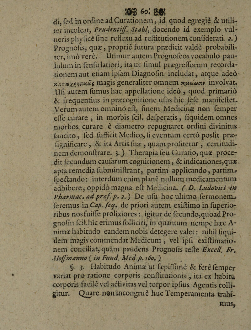 di, fect in ordine ad Curationem, id quod egregie &amp; utili¬ ter inculcat, Prudenti]]? StabL, docendo id exemplo vul¬ neris phyficd fine reflexu ad reftitutionem conflderati. 2.) Prognofis, quae, proprie futura prodicit valde probabili¬ ter, imo vere. Utimur autem Prognofeos vocabulo pau¬ lulum in fenfu latiori, ita ut fimul pratgrefiTorum recorda¬ tionem aut etiam ipfam DiagnoGn includat, atque adeo* ws magis generaliter omnem wpuiusnv involvat. Ufi autem fumus hac appellatione ideo , quod primario &amp; frequentius in praecognitione ufus hic fefe manifeftet^ Verum autem omnino efl, finem Medicinae non femper e fle curare , in morbis fcih defpe ratis, fiquidem omnes morbos curare e diametro repugnaret ordini divinitus fancito, fed fnfficit Medico, ii eventum certo posfit prae- iignificare , &amp; ita Artis fuat, quam profitetur , certitudi¬ nem demonftrare. 3.) Therapia feu Curatio, quae proce¬ dit fecundum caularum cognitionem, &amp; indicationes,quae apta remedia fubminiftrant, partim applicando, parthru fp e dando: interdum enim plane nullum medicamentum adhibere, oppido magna efl Medicina. ( D. LudoVkt m fbarmac♦ ad pr&amp;f.p\ 2.) De ufu hoc ultimo fermoneiiL» feremus in Cap. feq, de priori autem exiftimo in fuperio- ribus nosfuifle prolixiores: igitur de fecundo,quoad Pro- gnofin fciihic erimus folliciti, in quantum nempe haec A- nimat habitudo eandem nobis detegere valet: nihil fiqui¬ dem magis commendat Medicum , vel ipli exiflimatio- nem conciliat, quam prudens Prognofis tefte ExceU, Fr. Moffmanm ( in Fund. Mcd.p. 160. ) §. 3, Habitudo Animat ut faepifITme Sc fere femper variat pro ratione corporis conftitutioms , ita ex habitu corporis facile vel adivitas vel torpor ipfius Agentis colli¬ gitur. Qujre non incongrue huc Temperamenta trahi¬ mus.*