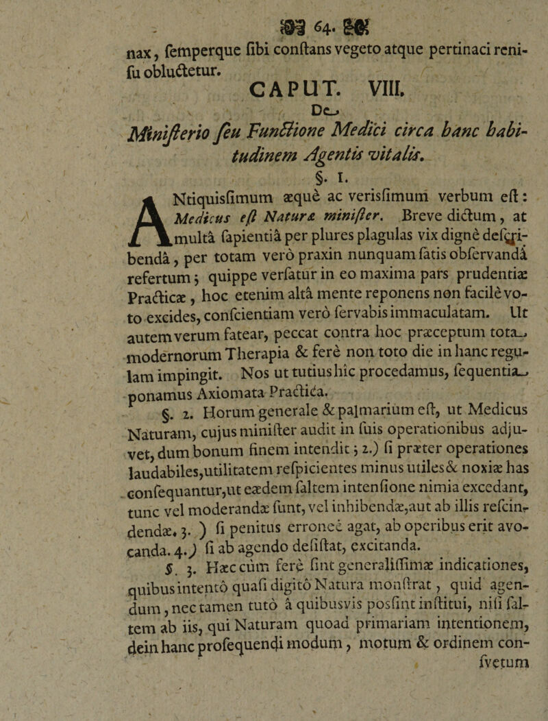 nax, femperque fibi conflans vegeto atque pertinaci reni* fu obludetur. r 't 'V- CAPUT. VIII. Do Minifterio /eu FunBione Medici circa banc habi¬ tudinem Agentis vitalis. §. 1. ANtiquisfimum aeque ac verisfimum verbum eft: Medicus eft Natur &amp; mini fler. Breve dictum, at multa fapieutia per plures plagulas vix digne debi¬ benda, per totam verdpraxin nunquam fatis obfervandi refertum 3 quippe verfatur in eo maxima pars prudentiae Pradicae , hoc etenim alta mente reponens non facile vo¬ to excides, confcientiam vero fervabis immaculatam. Ut autem verum fatear, peccat contra hoc praeceptum tota_. modernorum Therapia &amp; fere non toto die in hanc regu¬ lam impingit. Nos ut tutius hic procedamus, fequentia_. ponamus Axiomata Pradida. §. 2. Horum generale &amp; palmarium eft, ut Medicus Naturam, cujusminifter audit in luis operationibus adju¬ vet, dum bonum finem intendit3 2.) (i praeter operationes laudabiles,utilitatem refpicientes minus utiles&amp; noxis has oonfequantur,ut eaedem faltem intenfione nimia excedant, tunc vel moderandae funt, vel inhibendae,aut ab illis refun¬ dendae. 3. ) fi penitus erronee agat, ab operibus erit avo¬ canda. 4.; fi ab agendo defiftat, excitanda. $. 3. Haec cutr. fere fint generajiflimae indicationes, quibus intento quafi digito Natura monftrat, quid agen¬ dum, nec tamen tuto a quibusvis posfint inftitui, nili fal¬ tem ab iis, qui Naturam quoad primariam intentionem, deinhanc profequencfi modum, motum &amp; ordinem con- fvetum