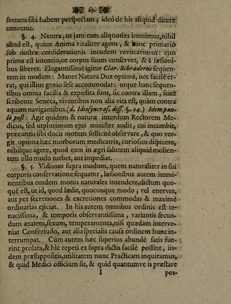 m fmumfibi habent peripedam $ idedde his aliquid dicere convenit. §. 4. Natura, ut jam tum aliquoties innuimus,nihil aliud eft, quam Anima vitaliter agens , &amp; hanc primario fub noftrae confiderationis incudem revocavimus: ejus prima eft intentio,ut corpus fuum confervet, &amp; a kfioni- bus liberet. Elegantiffimeigitur CUr.Stbraderusfequen- tem in modum: Manet Natura Dux optima, nec facile er¬ rat, qui illius genio fefe accommodat: utque hanc fequen- tibus omnia facilia &amp; expedita funt, fic contra illam , feitd feribente Seneca, viventibus non alia vita eft, quam contra aquam navigantibus.IdiofyncrAf* dijf. §&gt;24.) Idem p ah- 16 pofi: Agit quidem &amp; naturae interdum Redorem Me¬ dicus, fed utplurimum ejus minifter audit , cui incumbit, praeeuntis fibi ducis motum follicit£ob fer vare, &amp; quo ver¬ git optima haec morborum medicatrix, curiofius difpicere, nihilque agere, quod eam in aegri laiutem aliquid molien¬ tem ullo modo turbet, aut impediat. §. 5. Vidimus fupra modum, quem naturaliter in fui corporis confervatione fequatur, laefionibus autem immi¬ nentibus eosdem motus naturales intende re,didum quo- qu&amp; eft, ut id, quod laedit, quocunque modo , vel enervet, aut per fecretiones &amp; excretiones commodas &amp; maximd ordinarias ejiciat. In his autem omnibus ordinis eft te-' naciflima, &amp; temporis obfervantifllma , variantis fecun¬ dum aetatem/exum, temperamenta,nifi quaedam interve¬ niat Confvetudo, aut aliafpecialis caufa ordinem hunc in¬ terrumpat. Cum autem haec fuperius abunde fatis fue¬ rint prolata,&amp; hic repeti ex ftipra didis facile pollint, iis¬ dem praefuppofitis,utilitatem nunc Pradicam inquiramus, &amp; quid Medici officium fit, &amp; quid quantum ve ispraeftare I pos-