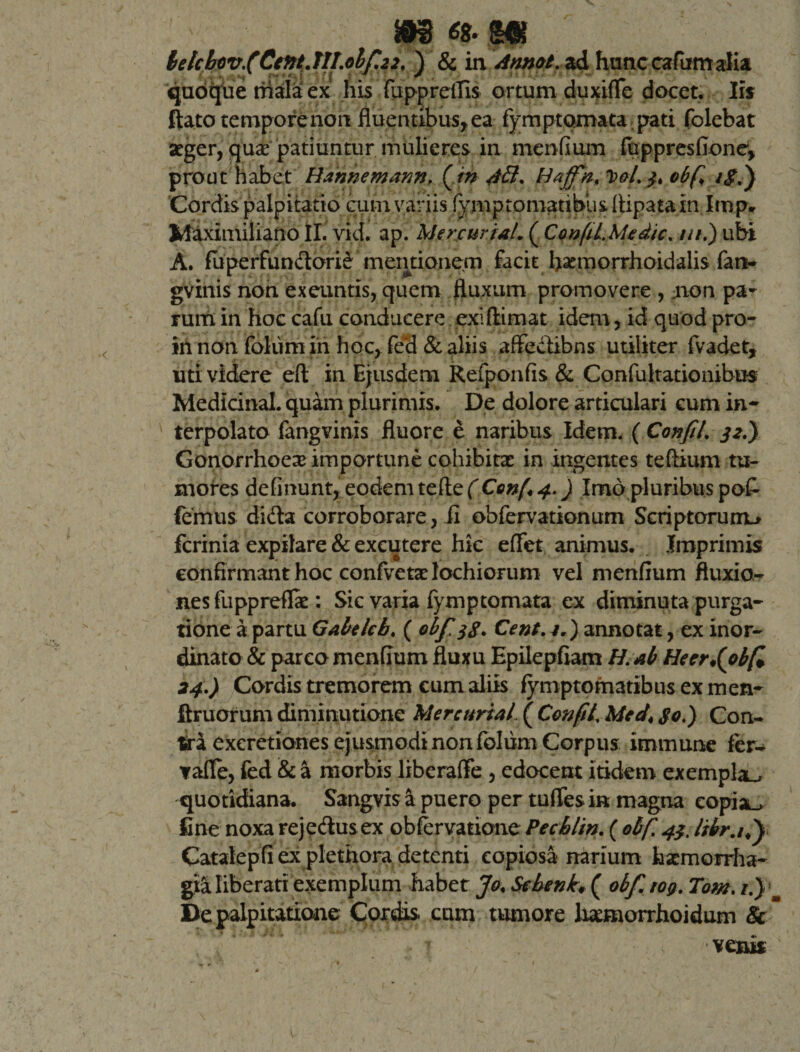 lelchov.(Cittt.TILolf.22, ) &amp; in Annat, ad hunc cafiim alia quoque niala ex his fuppreffls ortum duxiffe docet. Iis ftato tempore non fluentibus, ea fymptomata pati folebat aeger, quae patiuntur mulieres in menfium fuppresfione, prout habet Hannemann. ( m 4tl. Idajfn. TpoI. 3, obf iS.) Cordis palpitatio cum variis fymptomatibiis Ripatain Imp* Maximiliano II. vid. ap. Mercuriale ( ConfiLMedic. ///.) ubi A. fuperfun&amp;ori£ mentionem facit flamiorrhoidalis fan- gvinis non exeuntis, quem fluxum promovere , :non pa¬ rum in hoc cafu conducere exi (limat idem, id quod pro- in non foliim in hoc, fed &amp; aliis affe&amp;ibns utiliter fvadet, uti videre eft in Ejusdem Refponfis &amp; Confuhationibus MedicinaL quam plurimis. De dolore articulari eum in¬ terpolato fangvinis fluore e naribus Idem, { Confit. 32.) Gonorrhoex importune cohibitae in ingentes teftium tu¬ mores definunt, eodem tefte (fijanf*4*) Imo pluribus pof- femus di&amp;a corroborare, ii obfervationum Scriptorum^ fcrinia expilare &amp; excutere hic effet animus. Imprimis confirmant hoc confvetae lochiorum vel menfium fluxio¬ nes fu ppreflfe: Sic varia fymptomata ex diminuta purga¬ tione a partu Gabeleb. ( obf 38. Cent. v.) annotat, ex inor¬ dinato &amp; parco menfium fluxu Epilepfiam H.ab Heerfobfi 24.) Cordis tremorem cum aliis fymptomatibus ex men- ftruorum diminutione Mere uria l ( Confit. Meet, 80.) Con¬ tra excretiones ejusmodi non foliim Corpus immime fer- vaflfe, fed &amp; a morbis liberaflfe, edocent itidem exempla., quotidiana. Sangvis a puero per tufles in magna eopia_&gt; fine noxa rej edus ex obfervatione Pecblin. ( obf. 43. ltbr.it) Catalepfi ex plethora detenti copiosa narium haemorrha¬ gia liberati exemplum habet Jo. Sehenk, ( obf. rog. Tom. i.) m De palpitatione Cordis cum tumore temorrhoidum &amp; venis