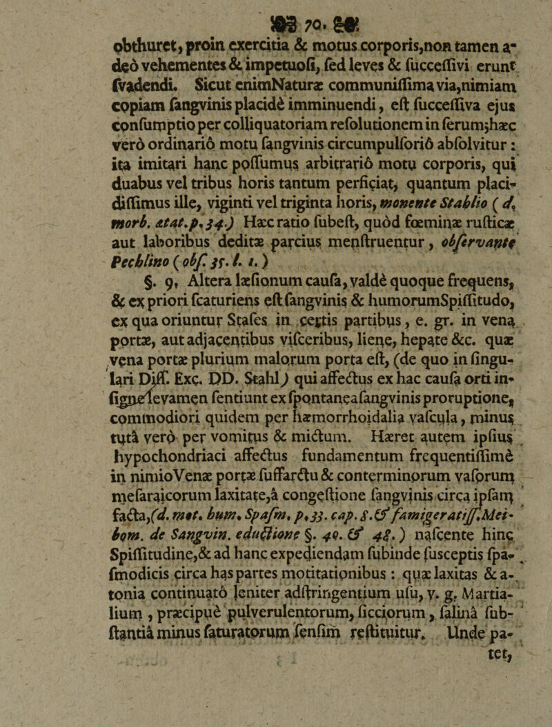 pbthurct, proin exercitia &amp; motus corporis,non tamen a- deo vehementes &amp; impetuofi, fed leves &amp; fucceflivi erunt (Vadendi* Sicut enimNaturas communiflima via,nimiam copiam fangvinis placidi imminuendi, eft fuccelfiva ejus confumptioper colliquatoriam refolutionemin ferum jhaec vero ordinario motu fangvinis circumpulfori6 abfolvitur: ita imitari hanc poflfumus arbitrari6 motu corporis, qui duabus vel tribus horis tantum perficiat, quantum placi* diflimus ille, viginti vel triginta horis, monente St abito ( d. tnorb. Atat.pl34.) Hxc ratio fubeft, quod foeminae rufticae aut laboribus deditae parcius metiftruentur, objirvattte Pecbtino ( obfi 33. /. /.) §. 9, Altera lx(Ianumcaufa,vald£ quoque frequens, &amp; ex priori fcaturiens eft fangvinis &amp; humorumSpiftitudo, ex qua oriuntur Stafes in cejtis partibus, e. gr. in vena portae, aut adjacentibus yifceribus, liene, hepate &amp;c. quae vena portae plurium malorum porta eft, (de quo in lingu¬ lari Ehflf. Exg. DD. Stahl) quiaffecftus ex hac caufaortiin* fignelevamen fentiunt ex fpontaneafangvinis proruptione, commodiori quidem per haemorrhoidalia yafcqla, minus tuta yerp per vomitus &amp; muftum. Haeret autem ipfiu$ hypochondriaci affeftus fundamentum frequentiftime in nimioVenx portae fuffardhi&amp; conterminorum yafprum mefaraicorum laxitate,^ congeftione fangvinis circa jpfatu fa£ta/&lt;/. met. bum♦ Spafm♦ /&gt;♦ 33. cap. SfamtgeratiJjMct* bom. de Sangvin. eclit&amp;ione §. 40. (f 4«f.) nafcente hin$ Spiflitudine,&amp; ad hanc expediendam fubinde (uscepti? fpa-^ fmodicis circa has partes motitatipnibus: quae laxitas &amp;a-. tonia continuato leniter adftringemium ufu, y. g. Martia¬ lium , praecipue pulverulentorum, fictiorum, fajina fub- ftantia minus faturatorum fenfim reftituitur. Unde pa-