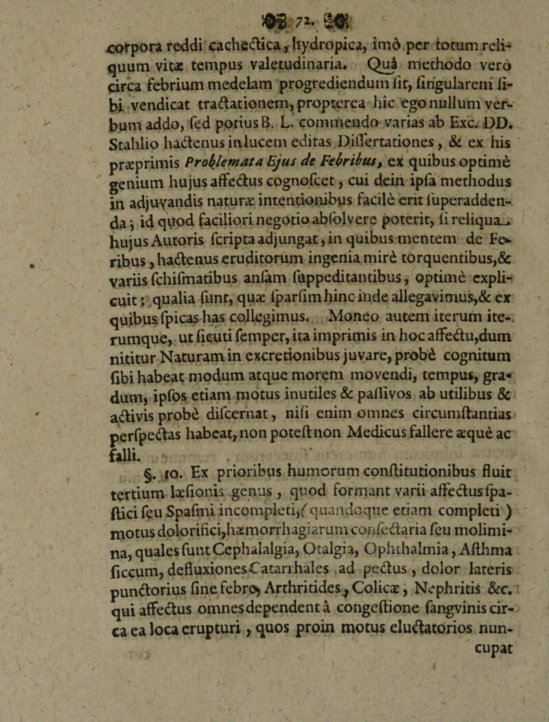 corpora reddi cachedica, hydropica, imo per totum reli¬ quum vitae tempus valetudinaria* Qua methodo vero circa febrium medelam progrediendum iit, lingularem li¬ bi vendicat tradationem,propterea hic ego nullum ver¬ bum addo, fed potius B. L. commendo varias ab Exc. DD* Stahlio hadenus in lucem editas Diflertationes, &amp; ex his praeprimis Profanata Ejus de Febribus, ex quibus optime genium hujus affedus cognofcet, cui dein ipfa methodus in adjuyandis natura intentionibus facile erit fuperadden- da vid quod faciliori negotio abfolvere poterit, iireliqua_* hujus Autoris fcriptaadjungat,in quibus mentem de £e* ribus, hadenus eruditorum ingenia mird torquentibus,&amp; variis fchifmatibus anlam fappeditantibus, optime expli¬ cuit : qualia funt, quae fparfim hinc inde allegavimus,&amp; ex quibus fpicas has collegimus. Moneo autem iterum ite-, rumque, ut deuti femper, ita imprimis in hoc affedu,dum nititur Naturam in excretionibus juvare, probd cognitum Gbi habeat modum atque morem movendi, tempus, gra¬ dum, ipfos etiam motus inutiles &amp; paflivos ab utilibus &amp; adlivis prob£ difeernat, nifi enim omnes circumflandas perfpedas habeat, non poteft non Medicus fallere aeque ac falli. §. 10. Ex prioribus humorum conftitutionibus fluit tertium Eeflonis genus , quod formant varii affedusipa- fticifeu Spafmi incompleti,(quandoque etiam completi ) motus dolorifici,hsmorrhag!aruni confedaria feu molimi¬ na, quales funt Cephalalgia, Otalgia, Ophthalmia, Afthma ficcum, defluxionesCatarrhales ,ad pedus, dolor lateris pundorius finefebre* Arthritides^Colicae, Nephritis &amp;c. qui affectus omnes dependent a congeftione fangvinis cir¬ ca ea loca erupturi, quos proin motus eludatorios nun¬ cupat