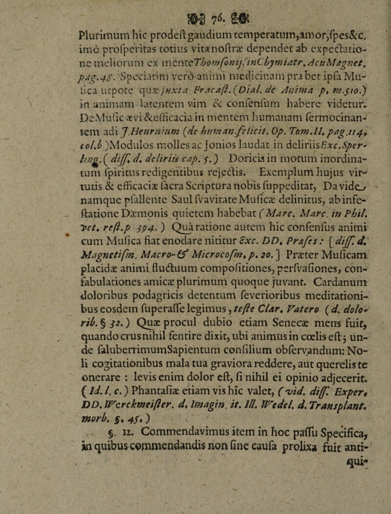 Plurimum hic prodeftgaudium temperatum,amor,fpes&amp;c. imo profperitas totius vitamoftrae dependet ab expedatio- ne meliorum ex vs\tr9L^Thomfonij(inCbymiatr%AcuMagnet. pag.48.''Speciatim vero aninii medicinamprabet ipfaMu¬ tica ut pote qu te juxta Fracaft. {OiaL de Anima p&gt; m.jto,) in animam latentem vim &amp; confenfum habere videtur. DeMuGc aevi&amp;efficacia in mentem humanam fermocinan- tem adi J.Heurnium (de hum an.felicit. Op. TomAU pag.uj., ccl.b )Modulos molles ac Jonios laudat in deliriis£.v^.^r- hna. ( diff&lt; d. delirii4 cap. f.) Doricis in motum inordina¬ tum fpiritus redigentibus rejectis. Exemplum hujus vir¬ tutis &amp; efficaciae facra Scriptura nobis fuppeditat, Da vido namque pfallente SaulfvavitateMufica: delinitus, abinfe- ftatione Daemonis quietem habebat (Mare. Mare, in PhiL Uet, reft.p 394. ) Qua ratione autem hic confenfus animi cum Mufica fiat enodare nititur £xc. DDt Prafes : [ dijf. d* Magne tifm. Macro- (f Microcofm* p. 20.] Praeter Mu fi cam placidae animi fludluum compofitiones, perfvafiones, con¬ fabulationes amicae plurimum quoque juvant. Cardanum doloribus podagricis detentum feverioribus meditationi¬ bus eosdem fuperaffe legimus, te fle Clar♦ Vatero ( d. dolo- rib. § 32.) Quae procul dubio etiam Senecae mens fuit, quando crusnihil fentire dixit, ubi animus in coelis eft 3 un¬ de falubemmumSapientum confilium obfervandum: No¬ li cogitationibus mala tua graviora reddere, aut querelis te onerare : levis enim dolor eft, fi nihil ei opinio adjecerit, (Id. I. c.) Phantafiae etiam vis hic valet, (•vid. diff. Exper* DD. Wcrckmeifler. d♦ Imagin. it. lll. PTedel. d. Transplanta morb. §, 4ft) §. 12. Commendavimus item in hoc pafTu Specifica, in quibus commendandis non fine caufa prolis fuit anti¬ qui-