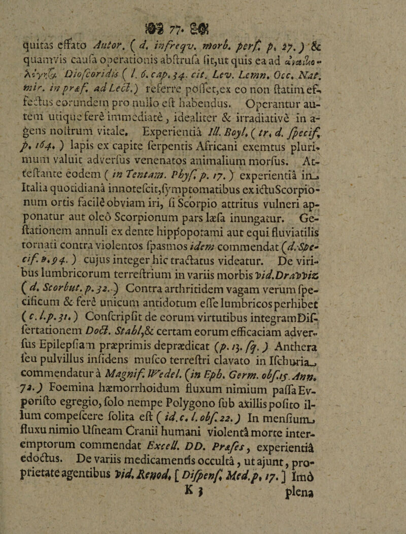77« quitas effato Autor, ( d, infreqv. n)orb. perfl p, ^7 J &amp; quamvis caufa operationis abftrufa (it,ut quis ea ad o- Acy'&lt;&amp; Diofcoridx ( /. $4. cit. Lcv. Lemn♦ Otc. Afca/1. inpr£f, ad Lccld) referre pdflet,ex eo non ftatlm efc tectus eorundem pro nullo efr. habendus. Operantur au¬ tem utique fere immediati , idealicer &amp; irradiativd in a- gens noitrum vitale. Experientia III. Boyl* ( tr* d. fpecif, /* 164, ) lapis ex capite ferpentis Africani exemtus pluri- muni valuit adverfus venenatos animalium morfus. At- teflante eodem ( in Tentam. Pbyfip. /7. ) experientia in_» Italia quotidiana innotefcit,fymptomatibus exiftuScorpio- num ortis facili obviam iri, (i Scorpio attritus vulneri ap¬ ponatur aut oleo Scorpionum pars laefa inungatur. Ge¬ lationem annuli ex dente hippopotami aut equi fluviatilis tornati contra violentos fpasmos idem commendat {d.Spe* a/.»* 9 4. ) cujus integer hic tra&amp;atus videatur. De viri¬ bus lumbricorum terreftriutn in variis morbis Vid.DraWtz ( d* Scorbut. p. 32. Contra arthritidem vagam verum fpe- cificum &amp; ferd unicum antidotum efTe lumbricos perhibet ( c. l.p. 31*) Confcripfit de eorum virtutibus integramDifc fertationem Doci. Stablfa certam eorum efficaciam adveiv fus Epilepfiam prseprimis depraedicat (/&gt;. /3. fq,) Anthera leu pulvillus infidens rnufco terreftri clavato in Ifchi&gt;ria_, commendatura Magnitf IFedd. {in Epb. Germ. obfts.dinn, J2.) Foemina haemorrhoidum fluxum nimium paffaEv- porifto egregio, folo nempe Polygono fub axillispofito il¬ ium compefcere folita eft ( id, c* I. obf.22.) In menfiunu fluxu nimio Ufneam Cranii humani violenta morte inter¬ emptorum commendat Excell. DD. Pr&amp;fes, experientia edo&amp;us. De variis medicamentis occulta, ut ajunt, pro¬ prietate agentibus [ Difpenf Mcd.p, /7. ] Im6 . K j plena