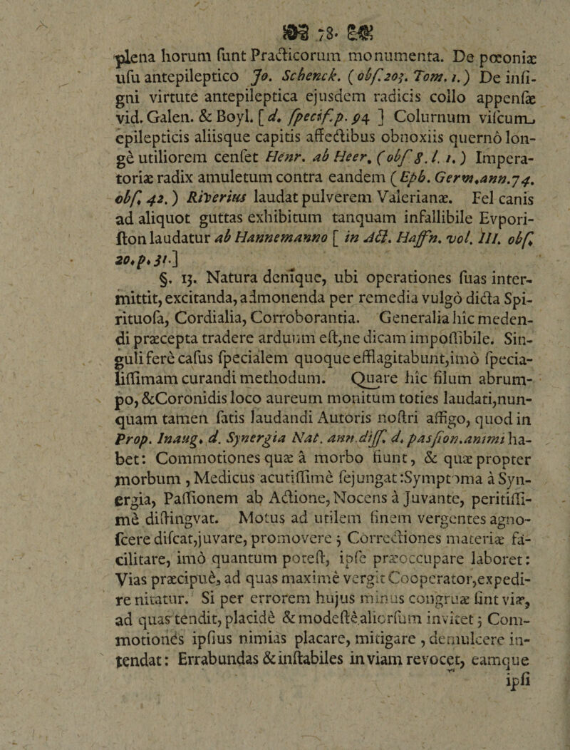 m j.s* m plena horum fiint Pradicorum monumenta. De poconix ufu antepileptico Jo. Scbenck. (0bf.203.T0m. i.) De infi- gni virtute antepileptica ejusdem radicis collo appenfe vid. Galen. &amp; BoyL [ d. fpecifp.p\ ] Colurnum vifcum_, epilepticis aliisque capitis affedibus obnoxiis querno Ion- ge utiliorem cenfet Henr. ab Heer% (obfg. /. /.) Impera¬ toriae radix amuletum contra eandem (Epb. Gerw.ann.74. cbf 42.) Riseritis laudat pulverem Valerianae. Fel canis ad aliquot guttas exhibitum tanquam infallibile Evpori- fton laudatur ab Hannemanno [ in d£i. Hajfn. vol. ili. obf §, 13. Natura denique, ubi operationes fuas inter¬ mittit, excitanda, admonenda per remedia vulgo dida Spi- rituofa, Cordialia, Corroborantia. Generalia hic meden¬ di praecepta tradere arduum eft,ne dicam impoffibile. Sin- guliferecafus fpecialem quoque efflagitabunt,imo fpecia- lifflmam curandi methodum. Quare hic filum abrum¬ po, &amp;Coronidis loco aureum monitum toties laudati,nun¬ quam tamen fatis laudandi Antoris noftri affigo, quod in Prop. Inaug♦ d. Synergia Nat, ann.dijf d. pasfon.ammt lia- bet: Commotiones qux a morbo fiunt, &amp; quae propter morbum , Medicus acutiflime fejungat rSymptoma a Syn¬ ergia, Pafflonem ab Adione, Nocens a Juvante, peritiffi- me difflngvat. Motus ad utilem finem vergentes agno- fceredifcat,juvare, promovere 3 Corrediones materiae fa- cilitare, imo quantum pote fi, ipfe praeoccupare laboret: Vias praecipue, ad quas maxime vergit Cooperator,expedi¬ re nitatur. Si per errorem hujus minus congruae fint vix, ad quas tendit, placide &amp; mode finalior fum invi tet 3 Com¬ motiones ipfius nimias placare, mitigare , demulcere in¬ tendat: Errabundas &amp; inflabiles inviam revocet, eamque