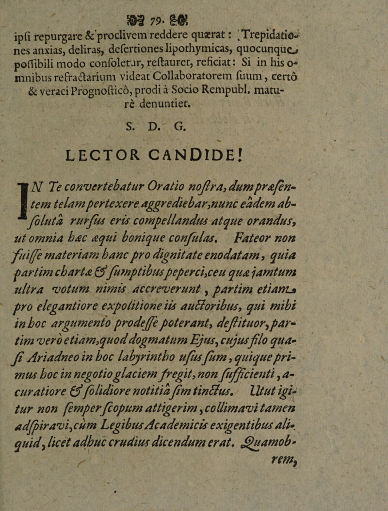 m 79- m jpli repurgare Seproclivem reddere quserat: 'Trepidatio¬ nes anxias, deliras, defertiones lipothymicas, quocunquo poffibili modo confoletur, reftaurer, reficiat: Si in his o- mnibus refractarium videat Collaboratorem fiium, certo &amp; veraci Prognofticd, prodi a Socio Rempubl, matu¬ ri denuntiet» S. D. G. LECTOR CANDIDE! IiV Te convertebatur Oratio nofira, dumprafin- tem telam pertexere aggrediebar,nunc eadem ab- fioluta rurfus eris compellandus atque orandus, ut omnia hac aqui bonique confulas. Fateor non 'fuiffie materiam hanc pro dignitate enodatam, quia partim charta &amp; fumptibuspeperci,ceu qua jamtum ultra votum nimis accreverunt, partim etiam* pro elegantiore expolitione iis auBoribus, qui mibi in hoc argumento prodeffe poterant, defiituor,par¬ tim vero etiam,quod dogmatum Ejus, cujus filo qua• fi Ariadneoinhoc labyrintho ufiisfium, quique pri¬ mus hoc in negotio glaciem fregit, non fiufficienti, a- curatiore &amp;(olidiore notitia fim tinclus. Utut igi¬ tur non femperfiopum attigerim, collimavi tamen adfpiravi,cum Legibus Academicis exigentibus ali-, quid, licet adhuc crudius dicendum erat. Jjjuamob • ( remt