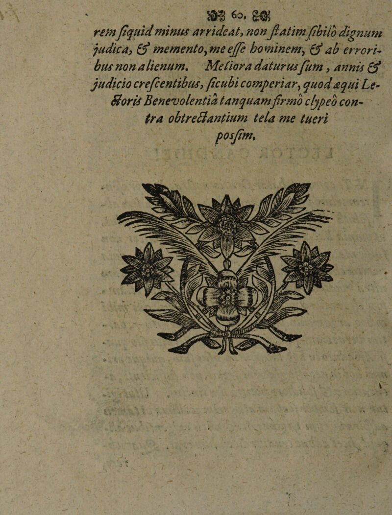 I ' _ m m remftquidminus arrideat, non Jiatimftbilo dignum judica, &amp; memento ,meef[e bo minem., &amp; ab errori¬ bus non a lienum. MeCiora daturus fum, annis judicio crefcentibus, ftcubi comperiar, quod aquiLe- Boris Benevolentia tanquamfirmo cljpeo con¬ tra obtreBantium tela me tueri posjim.