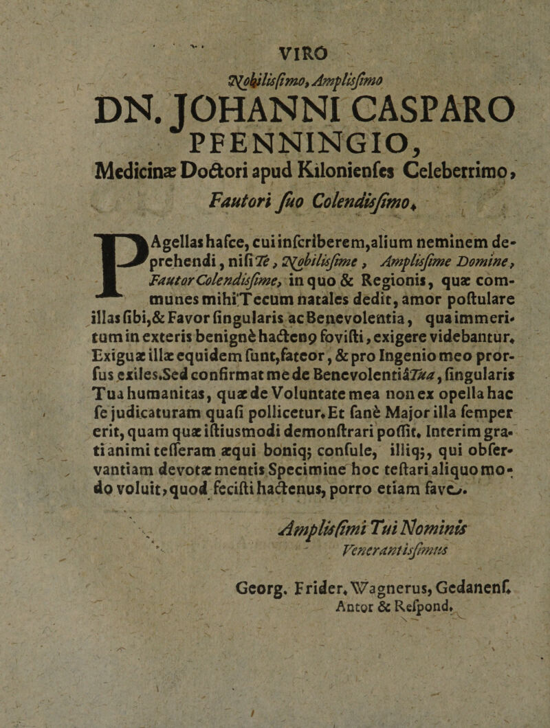 VIRO Amflisjhno I DN. JOHANNI CASPARO PFENNINGIO, Medidnx Dodori apud Kilonienfes Celebeitimo &gt; Fautori Juo Colendisjimo ^ ^ PAgellashafce, cuiinfcriberem,alium neminem de* prehendi, nifiTif ^ 2^bHisJime, Amflisfime Domine^ FautorColendisfime^ in quo &amp; Regionis, quae com¬ munes mihi'Tecum natales dedit, amor poftulare illas Gbi,&amp; Favor Gngularis ac Benevolentia, qua immeri* tum in exteris benigni hadlenp fovifti &gt; exigere videbantur« Exiguae illae equidem funt,fateor, &amp; pro Ingenio meo pror- fus ,eitles*Sed confirmat me de Benevolentii?^/r, fingularis Tua humanitas, quae de Voluntate mea non ex opella hac fe judicaturam quafi pollicetur*£c fan^ Major illa femper erit, quam quae ifiiusmodi demonfirari pofiit* Interim gra«' ^ tianimitefieram aequi boniq^ confuie, iliiq,, qui obfer* vantiam devotae mentis Specimine hoc tefiari aliquo mo¬ do voluit ^ quod feciftihadenus, porro etiam favo* I Venerant isfimtis Gcorg. Frider^WagnerusjGcdanenC Antor &amp; Refpond* f