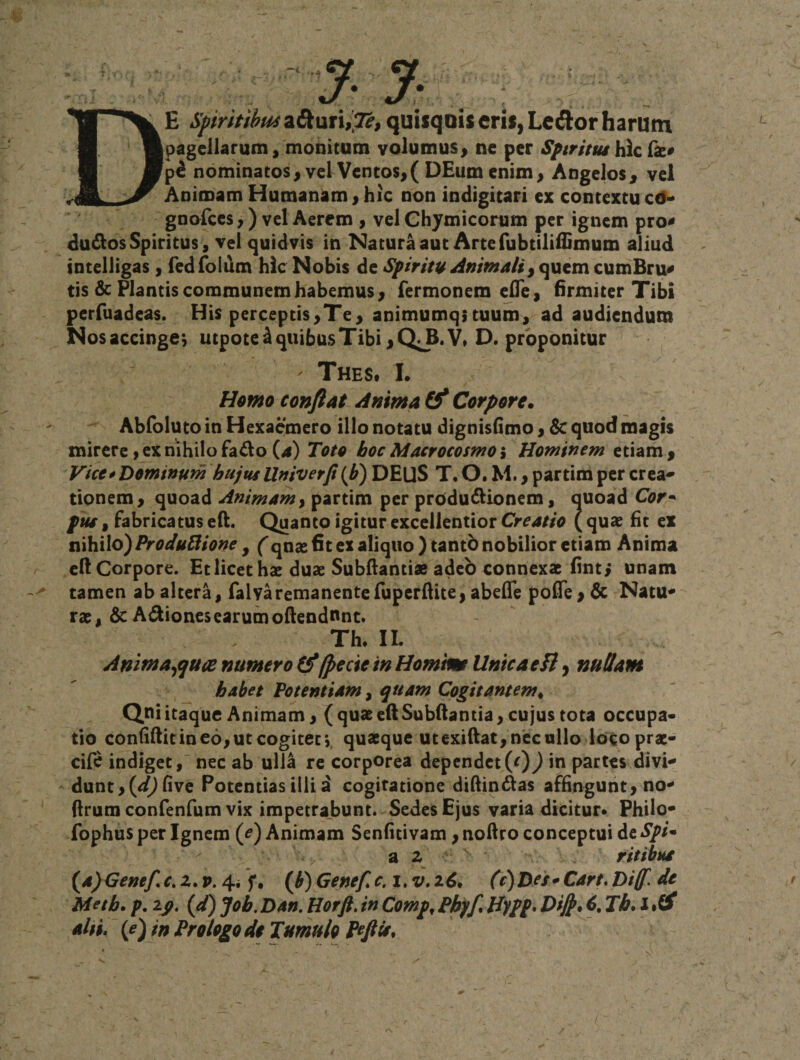 De Spiritihmz&amp;uxxiX^, quisqQiseris,Lecfi:orharutn pagellarum, monitum volumus&gt; ne per SptritmYAc (k* nominatos^ vel Ventos&gt;( DEum enim&gt; Angelos, vel Animam Humanam, hic non indigicari ex contextu c(5^ gnofces,) vel Aerem &gt; vel Chymicorum per ignem pro* dudlos Spiritus, vel quidvis in Natura aut Arte fubtiliilimum aliud tntelligas, redToium hic Nobis de Spiritu AnimalicumBru* tis &amp; Plantis communem habemus, Termonem ^ITe, firmiter Tibi perfuadeas. His perceptis,Te, animumq;tuum, ad audiendum Nosaccinge^ utpote^quibusTibi,Q;^.V» D. proponitur ' Thes. L H^mo conflat Anima (f Corpore. Abfoluto in Hexaemero illo notatu dignislimo, 6c quod magis mirerc jcxnihilofado(4) Toto hocMacrocosmoi Hominem etiam. Vice0Dominum hujusUniverp(b) DEUS T. O. M., partim per crea^ donem, quoad Animam^ partim per produ6iionem, quoad Cor* pus, Fabricatus eft. Quanto igitur excellentior Creatio ( quae ht ex vci\i\\o)ProdutHone ^ (qnae €t ex aliquo )tantb nobilior etiam Anima ell Corpore. Et licet hae duae Subftantiae adeo connexae finti unam tamen ab altera, ralvaremanenteTuperllite, abelTe pofle , &amp; Natu* rae, &amp; Asiones earum oftendnnt. Th. II. Animaequa numero (f /pecie in Homtm UntcaeTl, nullam habet Potentiam, ^uam Cogitantem. Qui itaque Animam, ( quae eft Subftantia, cujus tota occupa¬ tio condftit in eo, ut cogitet',, quaeque utexiftat, nec ullo loco prat- cife indiget,' nec ab ulla re corporea dependet(r)) in partes divi* dunt,(^^nve Potentias illid cogitatione didin^as affingunt, no* ftrumconfenfum vix impetrabunt. Sedes Ejus varia dicitur* Philo* fophusper Ignem (^) Animam Senfitivam ,noftro conceptui de - a 2 ritibus {a)&lt;3enef c,z,v. 4i f, (^) Genef c. i. v, (v)Des*Cart, Diff. de Meth. p, zp, {d) Joh. Dan. Horft, in Comp. Pbff Hypp* Di^. 6, Th* l alti» if)in Prologo d$ Tumulo Pefiis.