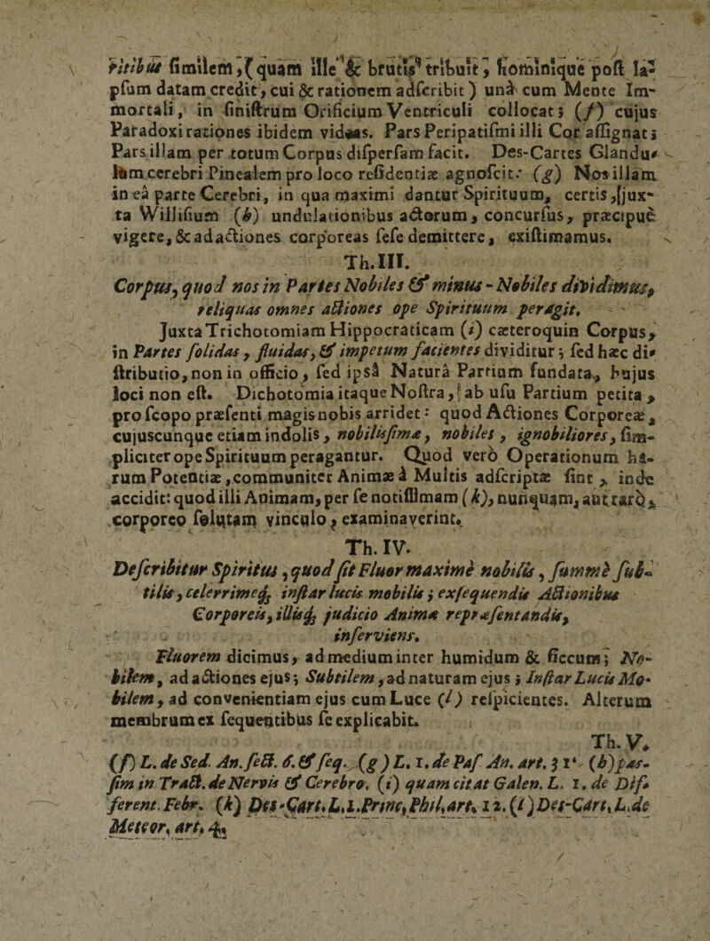 fimilcm,(quam Ille ^ bfutVtrltuiti fiomioique pod W pfam datam crcdit&gt; cui &amp; rationem addribit) unicum Mente mortali, in (iniftrum Orificium Ventriculi collocat 5 (/) cujuj Paradox! rationes ibidem vidans. Pars Peripatifmi illi Cqr aflignat* Pars illam per totum Corpus dirperfam facit. Des-Cartes Glandu^ Him cerebri Pinealem pro loco refideotiae agnofeit.* (^) Nosill^ in ea parte Cerebri, in qua maximi dantur Spirituum, certis,[jux* ta WiJlifmm {b) undulationibus adorum^ concurfus, praecipue vigere, 5c adadiones corporeas fefe demittere I exiflimamus. Th.III. Corpus^ quoJ ms in Paries Nobiles &amp; minus - Nobiles diDidimm^ seliquas omnes aUiones ope Spirituum peragita JuxtaTrichotomiamHippocraticam (/) cacteroquin Corpus^ in Partes [olidas ^ fluidasimpetum dividitur ^ fcdhxc di^ ftributro,non in officio^ fed ipS^ Natura Partium fundata., hujus loci non eft* Dichotdmia itaque Noftra, f ab ufu Partium petita &gt; profeopo praefenti magisnobis arridet • quod Adiones Corporeae , cujuscunque etiam indolis &gt; nobilufmay nobiles y ignobilioresy£im^ plicicer ope Spirituum peragantur. Quod verb Operationum ha¬ rum Potentiae, communiter Animae d Multis adferiptae lint &gt; indo accidit: quod illi Animam, per fe notilOmam (k^y nunqusim, corporeo folvitam vinculo ^ examinaverint Th. IV^ Deferibiiur Spiritus ^quodfit Fluor maximi nobilis ^ fummi fu6^ tiliSy celerrime^ inftar lucis mohilU yexfequendU Asionibus Corporeisyillis^ judicio Anima^reprafentandis^ inferviens. dicimus, admediuminter humidum &amp; ficcuii!; M»- bilem y ad adiones ejus j Subtilem y^An^lxxi^m ejus i Inflar Lucis Ma^ bilem i convenientiam ejus cum Luce {l) rcipicientes. Alterum membrum ex fequentibus fe explicabit» Th.V, (/) L, de Sed. An.feB. 6, feq. (g )L.i*de Paf An. art. f 1 ‘ {F) pas* fim in Tral^. de Nervis Cerebro. («) quam citat Galen, L, i.de Oif* ferem.Febsf^. (b) Pft*fart*L,L^mf PMtart% 12.(1