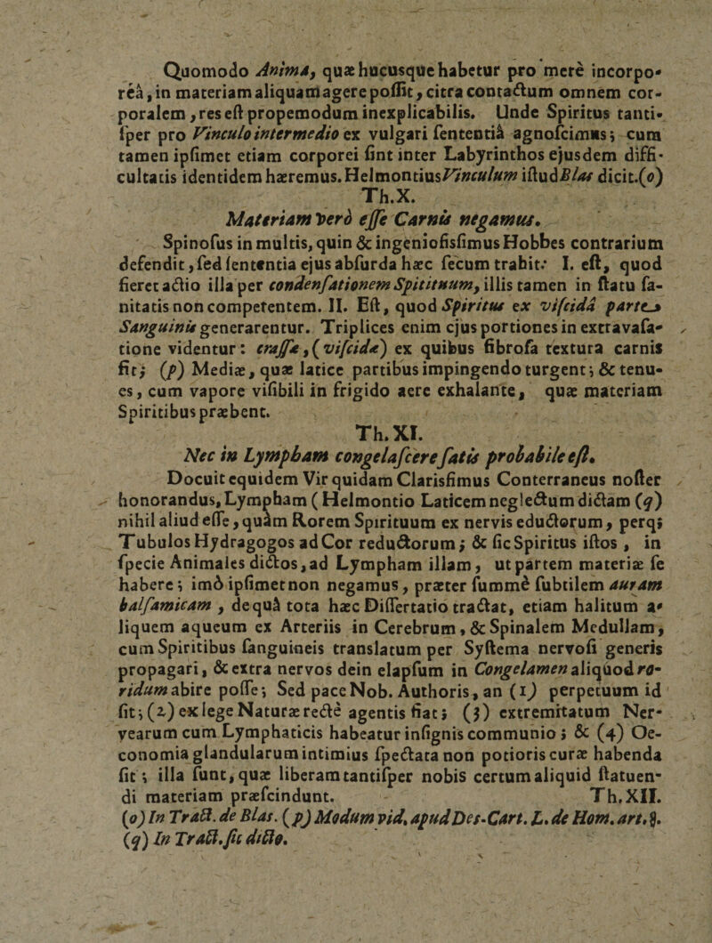 Quomodo AnimA, quae hucusque habetur pfo mere incorpo¬ rea, in maceriam aliquamagerepoiEc^ citra contagium omnem cor¬ poralem, res edpropemodum inexplicabilis. Unde Spiritus tanti- fper pro Vinculo intermedio tu vulgari fententi^ agnofeimusj cura tamen ipfimet etiam corporei fint inter Labyrinthos ejusdem diffi¬ cultatis identidem haeremus. Helmontius^'»r»/«^»^ iftudiB4^/ dicit.(o) Th.X. Materiam loerb ejfe Carnis negamus. Spinofus in multis, quin 6c ingeniofisfimus Hobbes contrarium defendit,fedlententia ejusabfurda haec fecum trahit.* I. eft, quod fieret adio illa per condenfationemS^itituum, iWis in ftatu fa- nitatis non competentem. II. Eft, Spiritus cx vifcidd partem Sanguinis gznzT^VQnixxT, Triplices enim ejus portiones in extravala- tione videntur: craffe^(^vifeida) ex quibus fibrofa textura carnis fiti (/&gt;) Mediae, quae latice partibus impingendo turgent *,&amp; tenu¬ es, cum vapore vifibili in frigido aere exhalante, quae materiam Spiritibus praebent. Th.XI. Nec in Lympham congelafcerefatis prohahile eft* Docuit equidem Vir quidam Clarisfimus Conterraneus nofter honorandus,Lympham ( Helmontio Laticemnegledum didam {q) nihil aliud efle, qu^m Rorem Spirituum ex nervis edudo^um, perq» Tubulos Hydragogos ad Cor redudorum; 6t fic Spiritus illos, in fpecie Animales didos, ad Lympham illam, ut partem materiae fe habere i im6 ipfimetnon negamus, praeter fumm^ fubtilem balfamicam , dequ^ tota haec DiflTertatio tradat, etiam halitum a^ liquem aqueum ex Arteriis in CerebrumSpinalem Medullam, cum Spiritibus fanguineis translatum per Syftema nervofi generis propagari, &amp; extra nervos dcin elapfum in Congelamen oXxo^o^ro^ abire polTe*, Sed paceNob. Auchoris, an (i^ perpetuum id fit i (z) ex lege Naturae rede agentis fiat i (j) extremitatum Ner- yearum cum Lymphaticis habeatur infignis communio 5 &amp; (4) Oe¬ conomia glandularum intimius fpedatanon potioris curae habenda fit illa runt,quae liberam tantilper nobis certum aliquid fiatuen- di materiam praefeindunt. Th.XII. [o^ln Trali.de Bias, {p) Modumvid.apudDes-Cart, L.deHom.art»^, {q)lnTrA^.ficdt£lQ.