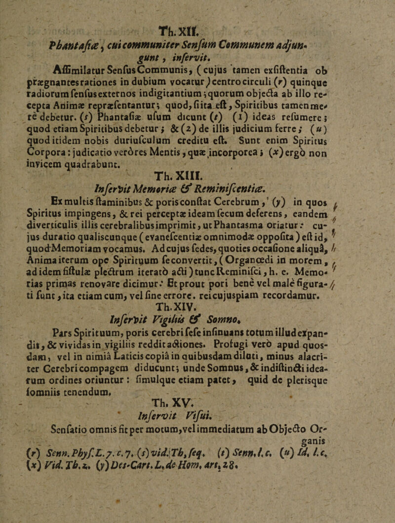 Tii.m PbAntafia ^ cui communiter Senfum Communem adjun* gunt, infervit* Affimilatur Senius Communis) (cujus tamen exliftentia ob praegnantes rationes in dubium vocatur ^ centro circuli (r) quinque radiorum fenfusexternos indigitantium,quorum objedla ab illo re^ cepta Animae repraefentanturt quod&gt;(iita^ft &gt; Spiritibus tamcnme^ re debetur, (r) Phantafiae ufum dicunt (/) (i) ideas refumerei quod etiam Spiritibus debetur &gt; &amp; (2) de illis judicium ferre ; (/^) quod itidem nobis duriufculum creditu eft» Sunt enim Spiritus Corpora: judicatio verAres Mentis j quae incorporea 9 (jf) ergo non invicem quadrabunt. Th.XlII. InferVtt Memoria Reminifcentia. Ex multis flaminibus 6c porisconftat Cerebrum &gt; * (y) in quos l Spiritus impingens) &amp;rei perceptae ideam fecum deferens &gt; eandem , diverticulis illis cerebralibus imprimit &gt; ut Phantasma oriatur.* cu* jus duratio qualiscunque (evanefeentiae omnimodae oppofita ) efl id&gt; quocfMemoria Anima iterum ad idem fiftulae ^ rias primas renovare dicimur* Et prout pori bene vel male figura-/^ ti funt &gt;ita etiam cum^ vel fine errore , reicujuspiam recordamur. Th.XlV. InferVit Vigiltts Somno^ Pars Spirituum, poris cerebri fefe infinuans totum illud eXpan* dit&gt;&amp;vividas in.vigiliis redditadliones* Profugi vero apud quos¬ dam, vel in nimia Laticis copia in quibusdam dilati, minus alacri¬ ter Cerebri compagem diducunt ^ unde Somnus, dcindiflini^i idea¬ rum ordines oriuntur : fimulque etiam patet &gt; quid de plerisque iomniis tenendum# Th, XV* InferDit Fifuu Senfatio omnis fit per motum,vel immediatum ab Objedlo ganis (rj Senn,Phyf,L.7,c,-j,{s)vidiXbJeq, lt) Senmie, (yi) Id, Lc^ (^f) Fid. Jb.z,, {y)Dtt-Cart*L^de Hom, Aru2g. m vocamus* Ad cujus fedes, quoties occauone aliqua^ h ope Spirituum reconvertit,(Organoedi in morem, ^ pledrum iteratb adi)tuncReminifci,h. e. Memo« ^