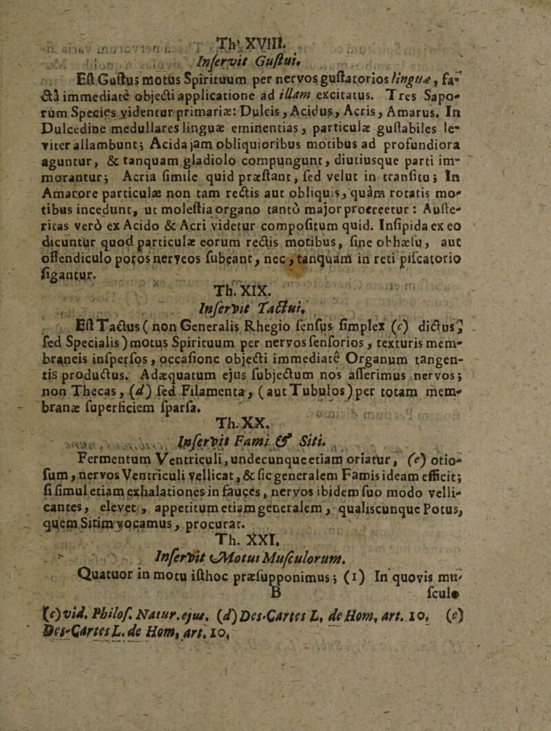 .-^-^ry • .TbrXVlIt x. * i f . , Inlerytt Guftuu EA GuSus motus Spirituum per nervos gu(btorios//V^/y&lt;^, fa* immediate obje&lt;Aiapplicatione ad excitatus. Tres Sapo¬ rum Specics^yidentar primarias: Pulcis ^ Acidus&gt; Acris, Amarus. In Dulcedine medullares linguae eminentias, particulae guftabiles le* viter allambunt i Acida jam obliquioribus motibus ad profundiora aguntur, &amp; tanquam gladiolo compungunt, diutiusque parti im¬ morantur^ Acria (imtle quid praeAant, fed velut in tran(itu&gt; In Amarore particulae non tam redis aut obliquis ,'qu^m rotatis mo¬ tibus incedunt, ut moleftia organo tanto major procreetur : Aufte- ricas ver6 ex Acido &amp;Acri videtur compofitum quid. Infipidacxeo dicuntur quod particulae eorum redis motibus, (ine obhaeiu, aut oHendiculo poi^osneryeos fiibeant • nec, tanquam in reti pifcatorio figanwr. TI1.XIX. Inferlifit ‘TaSlut^ EftTadus( non Generalis Rhegio fenCus fimplex (f) didus^ fed Specialis)motus Spirituum per nervosfenforios, texturis mem¬ braneis infperfos, occafionc objedi immediate Organum tangen¬ tis produdus. Adaequatum ejus fubjedum nos alTerimus nervos; non Thecas, (//) fed Filamenta, (autTubulos)per totam mem¬ branae rupcrficiem Iparfa* Th.XX. ■VJ.. , . J/ifinit Famijf siti. , _ . Fermentum Ventricuir,undccunqucctiam oriatUr, (V) otio- fum, nervos Ventriculi ycHicati&amp;fic generalem Famis ideam efficit; fiHmuletiamexhalatione^infauces, nervos ibidemfuo modo velli¬ cantes , elevet, appetitum etifm generalem, • qualiscunque Potus, quem Sitim vocamus, procurat. Th. XXL &gt; lnferl^ityJ\fotutMufculoruM, Quacuor in motu ifthoc praefupponimus; (i) In quovis mu^ B fcul» J[0 vid, Vhilof. Natur, ejtu, {d) D€s»Cams 4» de Hom, arn i o, (^)