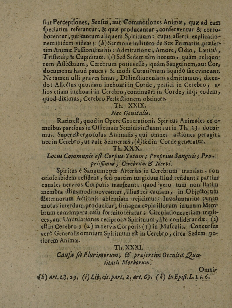 fintPefdeptfofl^s, Senfusiaut Gommotioties Aniir», quae ad cam fpectacim referanturquae producantur-^ conferventur &amp;c corro* borentur, per motum aliquem Spirituum; cujus aflerti explicatio- nem ibidem videas 5 (/&amp;) Sermone inftitUto de Sex Primariis praefer- tim Animas Paffioni,bushis: Adrniratione, Amore, Odio&gt; Laetiti^^ Triftitia ,&amp;Cupiditate. (^) Sed Sedem tam horum 7 quam reliquo¬ rum AfFe&lt;5fcuum, Cerebrum potiusefle, quamSauguinem,aatGor^ documenta haud pauca 9 6c modi Curationum liquido fatevitKunt. Ne tamen ulli graves fimus, Dtfiindianculam admittamus^, dicen¬ do: Aftedus quosdam inchoari in Corde, perfici in Cerebro,* a^ lios etiam inchoari in Cerebro,continuari in Corde, inqf eodem&gt; -quod diximus, CerebroPerfedionera obtinere. Th. XXIX. Nec Genitalis» Ratioeft, quod in Opere Generationis Spiritus Animales eX mnibus partibus in Officinam Seminis influant 9 ut in Th. zj. docui¬ mus. Supereft ergofolus Animalis, qui omnes adiones peragit i nec in Cerebro, ut vult Sennercus,(^Jredin Corde generatur.. Th.KXX. _ Locus Communis eft Corpus Totum; Proprius Sanguis ; Pro* pragimus, Cerebrum^ giervi. Spiritus e Sanguineper Arterias in Cerebrum translati, non otiofe ibidem refident, fed partim turgidum illud reddunt, partto canales nerveqs Corporis transeuntv quod Vero tum non ftatim membra iftiusmodi rnoveantur , illius rei Caufam, in .Objedorum Externorum Adionis abfentiam rejicimus-* Involuntarius tamen motus interdutn producitur, fi magnacOpia illorum in unum Mem¬ brum cum impetu cafu fortuito feratur} Circulationes etiam tripli¬ ces, aut Undulationes reciprocasSpiricuum,btc confiderandae: (i) eft in Cerebro 5 (z) in nervis Corporis (5) in Mufculis. Concurfus vero Generalisomnium Spirituum eft in Cerebro, circa Sedem po- tiorem Animas. Th.XXXI. Caufa /ft Plurimorum, (f prafertim Occulta litatu Morborumi Omni^ 4rt,s^8f2pf (Oj^tbtjit.part, 2i, (k) lnBpift\LjhCi^t