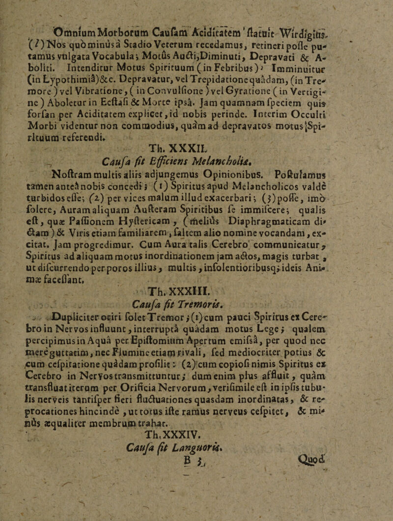 Omnium Morborum Caufatn Aclditatem ’ flatuie Wirdigili^ (/)Nos qubminusa Scadio Veterum recedamus, retineripofle pu¬ tamus vulgata Vocabula j Motus Au^i;Diminuti, Depravati &amp; A- boliti. Intenditur Motus Spirituum (in Febribus) J Imminuitur (in Lypothimi^)&amp;c. Depravatur, vel Trepidatione quadam, (in Tre*- more ) vel Vibratione,( in Convulfione )vel6yratione (in Vertigi¬ ne ) Aboletur in Ecftafibc Morte ipsa. Jam quamnam fpeciem qu» forfan per Aciditatem explicet,id nobis perinde. Interim Occulti Morbi videntur non commodius, quam ad depravatos motus|Spi- rituum referendu Th. XXXIL ^ Caufa fit Efficiens Melamholid* Noftram multis aliis adjungemus Opinionibus. Poftufamus tamen antc^ nobis concedi 5 (i) Spiritus apud Melancholicos valde turbidosefle^ (z) per vices malum illud exacerbari*, (3)poffe, imo folere, Auram aliquam Aufteram Spiritibus fe immifecre^ qualis cft, quae Paffionem Hyftericam , (theliias Diaphragmaticam di^ ^am) &amp; Viris etiam familiarem, fajtem alio nomine vocandam, ex¬ citat, Jam progredimur. Cum Aura talis Cerebro^communicatur^ Spiritus adaliquammotusinordinationem jam ad^os, magis turbat , ut difeurrendo perporos illius&gt; multis ,mfolentioribusq&gt;ideis AnU. fac edant» - Th. XXXIII. Caufa fit Tremoris^ l&gt;upliciter odri folet Tremor i (t)cum pauci Spiritus ex Cere¬ bro in Nervos influunt, interrupti quadam motus Lege &gt; qualem, percipimus in Aqua per Epiftomium Apertum emifsl, per quod nec mereguttatim, nec Flumine etiam rivali, fed mediocriter potius &amp; ^um ccfpitatione quidam profilit: (z)xum copioflnimis Spiritus e» Cerebro in Nervos transmittuntur; dum enim plus affluit, quam transfluat iterum per Orificia Nervorum/Veriflmileeft in ipfis tubu¬ lis nerveis Unrifper fieri fludluationes quasdam inordinatas, &amp; re- procationes hinc inde , ut totus ifte ramus nerveus cefpitet, 3c mi&lt;^ asqualicer membrum trahar, Th, XXXIV. _ Caufa ft Languork^ B i,