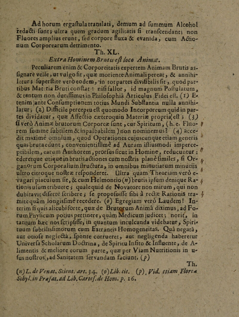 Ad horum ergaftula translati, demum ad fummum Alcohol rcdadli funt; ultra cjuem gradum agilitatis fi tranfcendant*, non Fluores amplius erunt, fed corpore fluxa'&amp; evanida, cum Adlio- num Corporearum detrimento. Th.XL. Exira Hominem BrtUis eft loco Animee. Peculiarem enim &amp; Corporeitatis expertem Animam Brutis as- fignare velle, ut vulgo fit, quae morienteAnimali pereat, &amp; annihi¬ letur, fiiperftite vero eodem,'in tot partem divifibilis fit, quod par¬ tibus Materia Bruti confiat t nififallor, id magnum Poftulatum, &amp; tantum non dunflimusin Phiiofophia Articulus Fidei efi. (i) E* te^nim;ante Confumptienem totius Mundi Subfiantia nulla annihi* ' latur*, (z) Difficile perceptu eft quomodo Incorporeum quid in par- dividatur^ quae AfFedio caeteroquin Materiae proprialeft j (O ' fivero Animae brutorum Corporeae funt , cur Spiritum, (h. e. Fluo- ^ rem fumme rubtilcm&amp;inpalbabilem )non nominemus? (4) acce¬ dit maxime omnium, quod Operationescujuscunqueetiam generis ^ quasbrutaedunt, convenientitUm^ ad Auram ifiiusmodi imperce- ' ptibilem, earum Authoremjprorfusficut in Homine, reducuntur: ^ ederetque utiqueinbrutisadionescumnofiris planefimiles, fi Or- ^ - ganorum Corporalium firudura^ in omnibus minutiarum minutiis ultro citroque noftrae refponderct. Ultra quam Theoriam ver6 e- ^ Tagari piaculum fit, &amp; cum HeImoDtio(») brutis ipfum denique Ra- if tionisufum tribuere i qualequid de Novatore non mirum, qui non dubitavit diferte feribere i fc propofuifle fibi a Tedje Raptionis tra- ^ mitequdm longisfimdrecedere* (^) Egregiam vero Laudem! In- terim fi quis alicubi forte, quae de Brutqfum Anima diximus, ad Fo¬ rum Phyficum potius pertinere, quam Medicum judicet •, norit, in tantum bate nos fcripfifTe, in quantum inculcanda videbatur^ Spiri* tuum fubtihsfimorum cum Extraneis Homogeneitas* Qua qegata , aut otiofe negiedi, fponte corrueret, aut negligenda haberetur UniverfalScholaruni Dodrina, de Spiritu Infito&amp; Influente, de A- limcntis &amp; meliore eorum parte, quae per ViamNutritionis in u- fus noftros;,ad Sanitatem'fervandam faciunt# (/) Th. (nj L. de Venata Scient, art, J 4. (t&gt;) Lib. cit, (p) ^ Vid, etUm \ lior e te ScbylJnFrcefat^adLib.Cartef^deHom*pyi6t ^ '