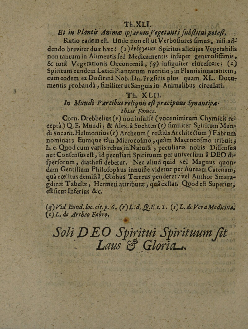 ; ^ Tli.XLL ; ^ Et 'm PAdntis Anmos tpjaruniVegetanti fuifiituipotefi. Ratio eademeft. Unde non eft ut Verbofiores (imus, nifi ad¬ dendo breviter duae haec* (^i)hs^^icuf Spiritusalicujus Vegetabilis ^non tantum in Alimentis fed Medicamentis infuper generofilBmis, dc tot^ Vegerationis Oeconomi^ j[ infigniter elucefcere i (z) Spiritum eundem Latici Plantarum nutritio ,inPlantisinnatantem^ cum eodem ex Do(5lrinaNob. Dn«Pra2(idis plus quam X|w. Dpcur mentis probanda ;fimiliterutSaneuisin Animalibus circulari. Th* XLIL In Mundi Partibus reiiquu eftpracipum Synantipa* thias Fofnes* Corn, Drcbbelius (r) non infulfe ( vocenimirum Chymicis re¬ cepta) Q. E. Mundi-, &amp; Alex.a Suchten (r) (imiiiter Spiritum Mua- di vocant.Helmoritius (/) Archeum ( re«^i^is Archritedum ) Fabrum nominati Eumque t^ra Microcofmo,qu^m Macrocofroo tribuit; h. e. Quod cum variis rebus in Natura ^ peculiaris nobis Diflenfus autConfenfuseft ^ id peculiari Spirituum per univerfum a DEO di^ fperforum, diatbefi debetur. Nec aliud quid vel Magnus quon^ dam Gentilium Philofophus innuifle videtur per Auream Catenam, quacoelitusdemifs^,Globus Terreus penderet.*vel Author Smara* gdinae Tabulae, Hermeuattributae, quaexftat*,Qupdeft Superius, eftficut Inferius &amp;c.' . (^) Vid Eund. loc, ch,p. (r) l:d, ^E. c, i. (x) L. de Vera Medicinai (/) L, de Arcbeo Fabro. Soli DEO Spiritui SpirituumJit Laus ^ GloricLas \