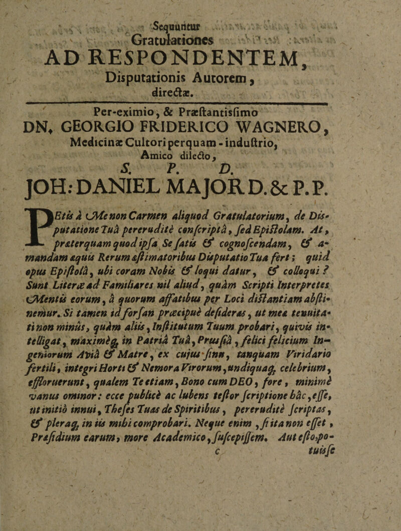 - 'SeqDuiitur Gratinatioiics AD RESPONDENTEM Disputationis Aucorem 9 direft». Per-eximio,&amp; Pracftantisfimo DN^ GEORGIO FRIDERICO WAGNERO, Medicinae Cultori perquam - induftrio/ ^ Amico diiedo^ S P D JOH.DANiEL MAJOR D.6c P.P. P\EtiiA t^enonCarmen aliquod Gratulatorium^ de Dis» putatione 7uci pereruditi confeript^ ^ fed Epinolam, At, pr aterquam quod ipfa,Se fatis &amp; cognofcehdam ^ (f a^ . mandam aquis Rerum aftimatoribus Disputatio Tua fert; quid opus Epiflolh^ ubi coram Nobis loqui datur ^ ^ colloqui ? Sunt Literi^ ad Familiares nil aliud^ quhm Scripti Interpretes sidentis eorum^ 4 quorum affatibus per Loci diJlantiamabfti» nemur^ Si tamen id forfan pracipub defideras, ut mea tenuita» ei non miniis ^ quim aliis ^Infiitutum Tuum probari^ quivis in^ tedigaty maximi^ in Patrid Tuh^Prusfid^ felici felicium In-* geniorum Apii (f Matre fex cujus fnuy tanquam Viridario fertili tjntegri Horti ^ Nemora Virorum, undiquaq^ celebrium, effloruerunt, qualem Te etiam, Bono cum DEO 9 fore, minimi vanus ominor: ecce tublici ac lubens te flor feriptione hhc ^effe^ ut initio innui, Thefes Tuas de Spiritibus, pereruditi jcriptas, (f piera^j in iis mihi comprobari. Neque enim ita non effet» Prafidium earum &gt; more Academico yfufcepi flem* Aut eflopo - ‘ c^ tuisfe I I