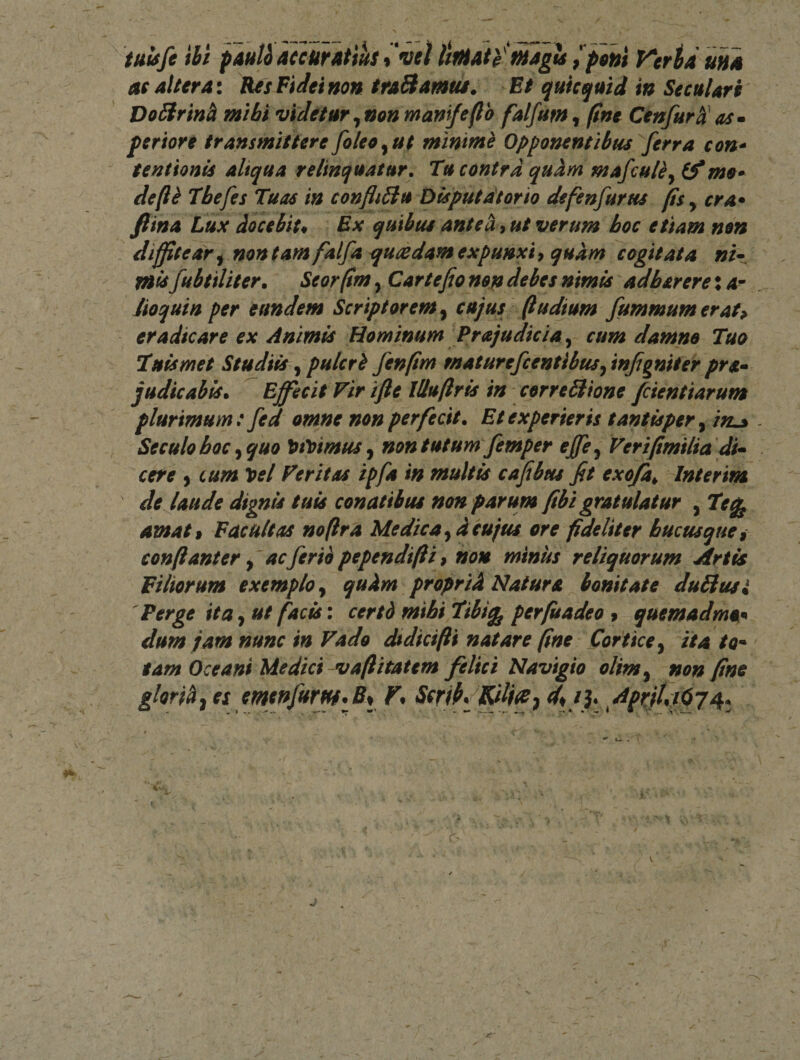 tuif/e ibi pauUaccuratiusllmah fuaglt ^piui Vcrtduna as altera\ KesFiJeinon traSiamui. Et qutequid in SecuUrt DoUrinh mthi videtur^non manifeflb falfum^ fine Cenfurdas» perior e transmittere foleo^ut fninmh Opponentibus ferra con* tentionU aliqua relinquatur. Tu contra quhm mafcu/ly Cfmo» deft^ Thefes Tuas in confli5lu Disputdtorio defenfurus fisy cra* fttna Lux docebit* Ex quibus antea, ut verum hoc etiam non diffitear^ mntam falfa^ucedam expunxiy quam cogitata ni» mlsfubtiliter» Seorfim, Car te fio nop debes nimis adharere: or iioquin per eundem Scriptorem y cujus Rudium fummumerat^ eradicare ex Animis Hominum Prajudicia y cum damno Tuo Tuls met Studiis, pulcrb fenfim maturefcentibusy tnjignifer pra» judicabis^ Effecit Vir ifte lUuftrls in correSione fcientiarum plurimum: fed omne non perfecit. Et experieris tantisper y in^ Seculohoc yquo ^tVtmuSy non tutum femper effcy Veripmilia di^ cere y cum loel Veritas ipfa in multis cafibus fit exofa^ Interim de laude dignut tuis conatibus non parum fibi gratulatur , Te^ amati Facultas noflra Medica ydeufus ore fideliter hucusque i conftanter y' acferii pependifti 9 non minus reliquorum Artis Filiorum exemplo y qudm propriA Natura bonitate duHusi Perge ita, ut facis: certd mihi Tibi^ perfuadeo 9 quemadma^ dum jam nunc in Vado ^dicifli natare fine Cortice y ita to* tam Oceani Medici vaftitatem felici Navigio olinty non fine gloriAy es emeftfurj^.89 F* ScribfKdice^ AprjUjfij