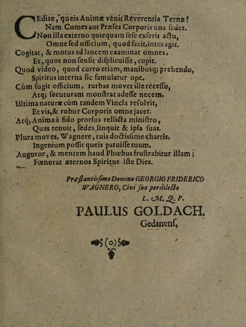 CEdite ,*'qucis Aiiiina v6nifReverentia Terna! Nam Comes aut Prafes Corporis una fedet. Nonillaexterno quicquam fefeexferit adlu, Omne fed ofEcium, quod facit,intus agit. Cogitat, &amp; motus ad lancem examinat omnes, Et,quos nonfenfit difplicuiffc,cupit. Quod video, quod curro etiam, manibusqj prehendo, Spiritus interna fic famulatur ope* . -• Cum fugit officium, turbas movet illereceffo, Atq5 fccuturam monftratadeffc necem*  &gt; Ultima naturae cum tandem Vincla refolvit, Etvis,&amp; robur Corporis omne jacet. AtqjAnimaa fido prorfns rellifla miniftro, Quas tenuit, fedes,linquit &amp; ipfa fuas. Plura moves, Wagnere, tuis dodisfime chartis. Ingenium poflit queis patuiiTetuum* Auguror,&amp; mentem haud Phoebus fruftrabitur illam 5 ^ Focnorat aeternos Spiritus ifte Dies, PrafiantkfimoDeminoGEORGlOFRlDEKlCO _ WAGNEROy Civi 'fuo ptrdtUSo L. ^ P. PAULUS GOLDACH. GedanenC f